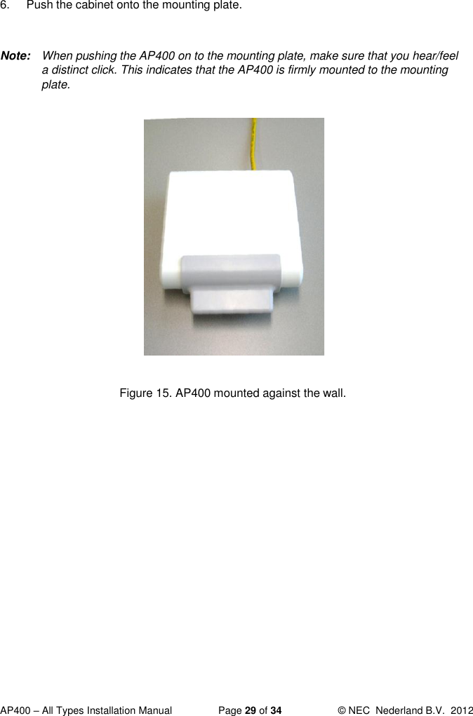  AP400 – All Types Installation Manual  Page 29 of 34  © NEC  Nederland B.V.  2012  6.  Push the cabinet onto the mounting plate.   Note:  When pushing the AP400 on to the mounting plate, make sure that you hear/feel a distinct click. This indicates that the AP400 is firmly mounted to the mounting plate.              Figure 15. AP400 mounted against the wall.   