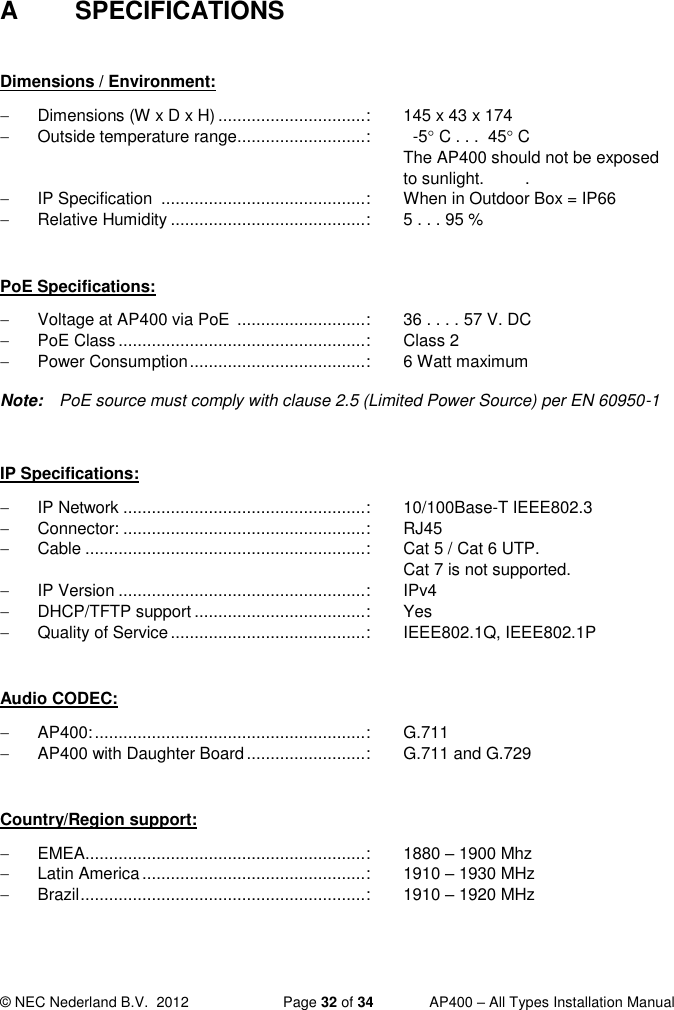  © NEC Nederland B.V.  2012   Page 32 of 34  AP400 – All Types Installation Manual  A  SPECIFICATIONS  Dimensions / Environment:   Dimensions (W x D x H) ............................... :  145 x 43 x 174   Outside temperature range ........................... :    -5 C . . .  45 C  The AP400 should not be exposed to sunlight.  .   IP Specification  ........................................... :  When in Outdoor Box = IP66   Relative Humidity ......................................... :  5 . . . 95 %  PoE Specifications:   Voltage at AP400 via PoE  ........................... :  36 . . . . 57 V. DC   PoE Class .................................................... :  Class 2   Power Consumption ..................................... :  6 Watt maximum  Note:  PoE source must comply with clause 2.5 (Limited Power Source) per EN 60950-1  IP Specifications:   IP Network ................................................... :  10/100Base-T IEEE802.3   Connector: ................................................... :  RJ45   Cable ........................................................... :  Cat 5 / Cat 6 UTP.      Cat 7 is not supported.   IP Version .................................................... :  IPv4  DHCP/TFTP support .................................... :  Yes   Quality of Service ......................................... :  IEEE802.1Q, IEEE802.1P  Audio CODEC:  AP400: ......................................................... :  G.711  AP400 with Daughter Board ......................... :  G.711 and G.729  Country/Region support:   EMEA ........................................................... :  1880 – 1900 Mhz   Latin America ............................................... :  1910 – 1930 MHz   Brazil ............................................................ :  1910 – 1920 MHz 