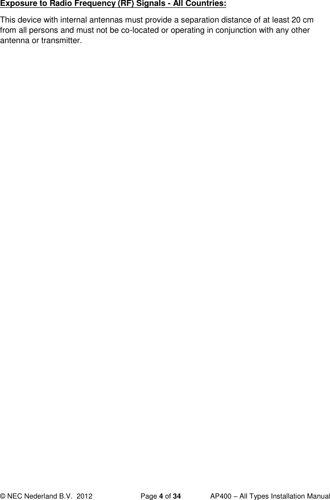  © NEC Nederland B.V.  2012   Page 4 of 34  AP400 – All Types Installation Manual  Exposure to Radio Frequency (RF) Signals - All Countries: This device with internal antennas must provide a separation distance of at least 20 cm from all persons and must not be co-located or operating in conjunction with any other antenna or transmitter.   