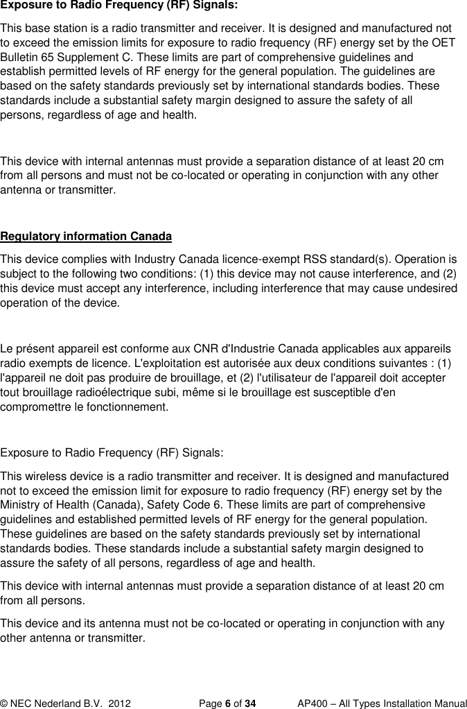  © NEC Nederland B.V.  2012   Page 6 of 34  AP400 – All Types Installation Manual  Exposure to Radio Frequency (RF) Signals: This base station is a radio transmitter and receiver. It is designed and manufactured not to exceed the emission limits for exposure to radio frequency (RF) energy set by the OET Bulletin 65 Supplement C. These limits are part of comprehensive guidelines and establish permitted levels of RF energy for the general population. The guidelines are based on the safety standards previously set by international standards bodies. These standards include a substantial safety margin designed to assure the safety of all persons, regardless of age and health.  This device with internal antennas must provide a separation distance of at least 20 cm from all persons and must not be co-located or operating in conjunction with any other antenna or transmitter.   Regulatory information Canada This device complies with Industry Canada licence-exempt RSS standard(s). Operation is subject to the following two conditions: (1) this device may not cause interference, and (2) this device must accept any interference, including interference that may cause undesired operation of the device.  Le présent appareil est conforme aux CNR d&apos;Industrie Canada applicables aux appareils radio exempts de licence. L&apos;exploitation est autorisée aux deux conditions suivantes : (1) l&apos;appareil ne doit pas produire de brouillage, et (2) l&apos;utilisateur de l&apos;appareil doit accepter tout brouillage radioélectrique subi, même si le brouillage est susceptible d&apos;en compromettre le fonctionnement.  Exposure to Radio Frequency (RF) Signals: This wireless device is a radio transmitter and receiver. It is designed and manufactured not to exceed the emission limit for exposure to radio frequency (RF) energy set by the Ministry of Health (Canada), Safety Code 6. These limits are part of comprehensive guidelines and established permitted levels of RF energy for the general population. These guidelines are based on the safety standards previously set by international standards bodies. These standards include a substantial safety margin designed to assure the safety of all persons, regardless of age and health.  This device with internal antennas must provide a separation distance of at least 20 cm from all persons.  This device and its antenna must not be co-located or operating in conjunction with any other antenna or transmitter. 