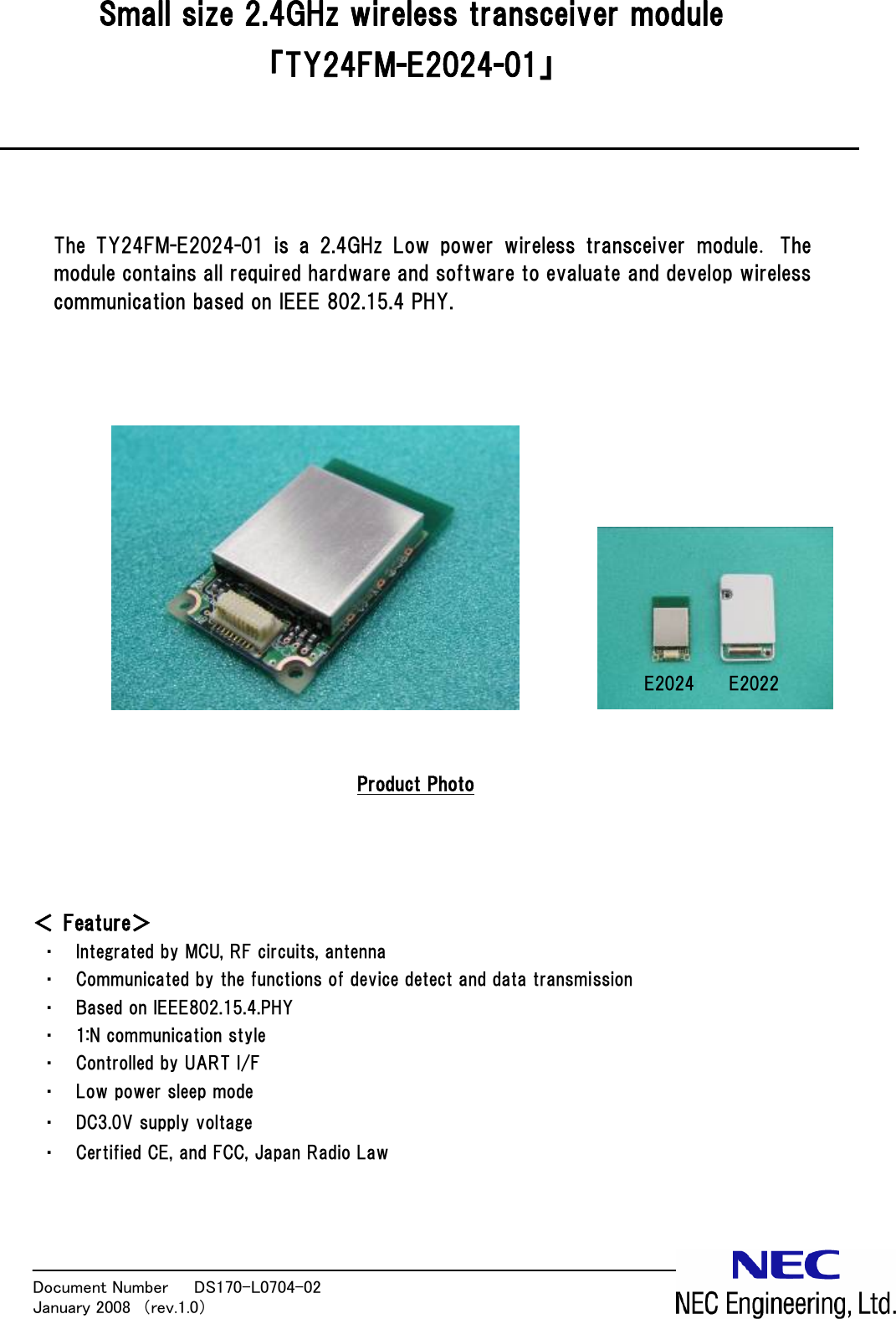 Document Number   DS170-L0704-02            January 2008  （rev.1.0）  Small size 2.4GHz wireless transceiver module 「TY24FM-E2024-01」     The  TY24FM-E2024-01  is  a  2.4GHz  Low  power  wireless  transceiver  module. The module contains all required hardware and software to evaluate and develop wireless communication based on IEEE 802.15.4 PHY.                  Product Photo     ＜ Feature＞ ・ Integrated by MCU, RF circuits, antenna ・ Communicated by the functions of device detect and data transmission ・ Based on IEEE802.15.4.PHY ・ 1:N communication style ・ Controlled by UART I/F ・ Low power sleep mode ・ DC3.0V supply voltage ・ Certified CE, and FCC, Japan Radio Law     E2022 E2024 