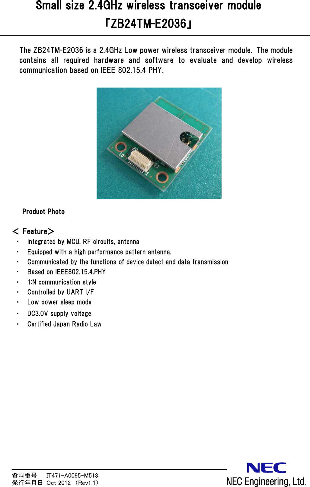 資料番号      IT471-A0095-M513                 発行年月日  Oct 2012  （Rev1.1） Small size 2.4GHz wireless transceiver module 「ZB24TM-E2036」  The ZB24TM-E2036 is a 2.4GHz Low power wireless transceiver module. The module contains  all  required  hardware  and  software  to  evaluate  and  develop  wireless communication based on IEEE 802.15.4 PHY.              UProduct Photo  ＜ Feature＞ ・ Integrated by MCU, RF circuits, antenna ・ Equipped with a high performance pattern antenna. ・ Communicated by the functions of device detect and data transmission ・ Based on IEEE802.15.4.PHY ・ 1:N communication style ・ Controlled by UART I/F ・ Low power sleep mode ・ DC3.0V supply voltage ・ Certified Japan Radio Law  