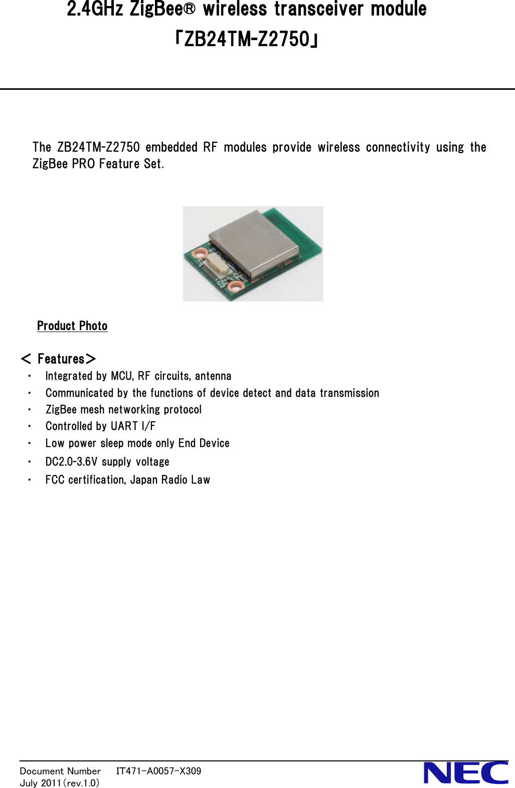  2.4GHz ZigBee® wireless transceiver module 「ZB24TM-Z2750」     The ZB24TM-Z2750 embedded RF modules provide wireless connectivity using the ZigBee PRO Feature Set.       Product Photo  ＜ Features＞ ・ Integrated by MCU, RF circuits, antenna ・ Communicated by the functions of device detect and data transmission ・ ZigBee mesh networking protocol ・ Controlled by UART I/F ・ Low power sleep mode only End Device ・ DC2.0-3.6V supply voltage ・ FCC certification, Japan Radio Law               Document Number   ＩＴ471-A0057-X309           July 2011（rev.1.0） 