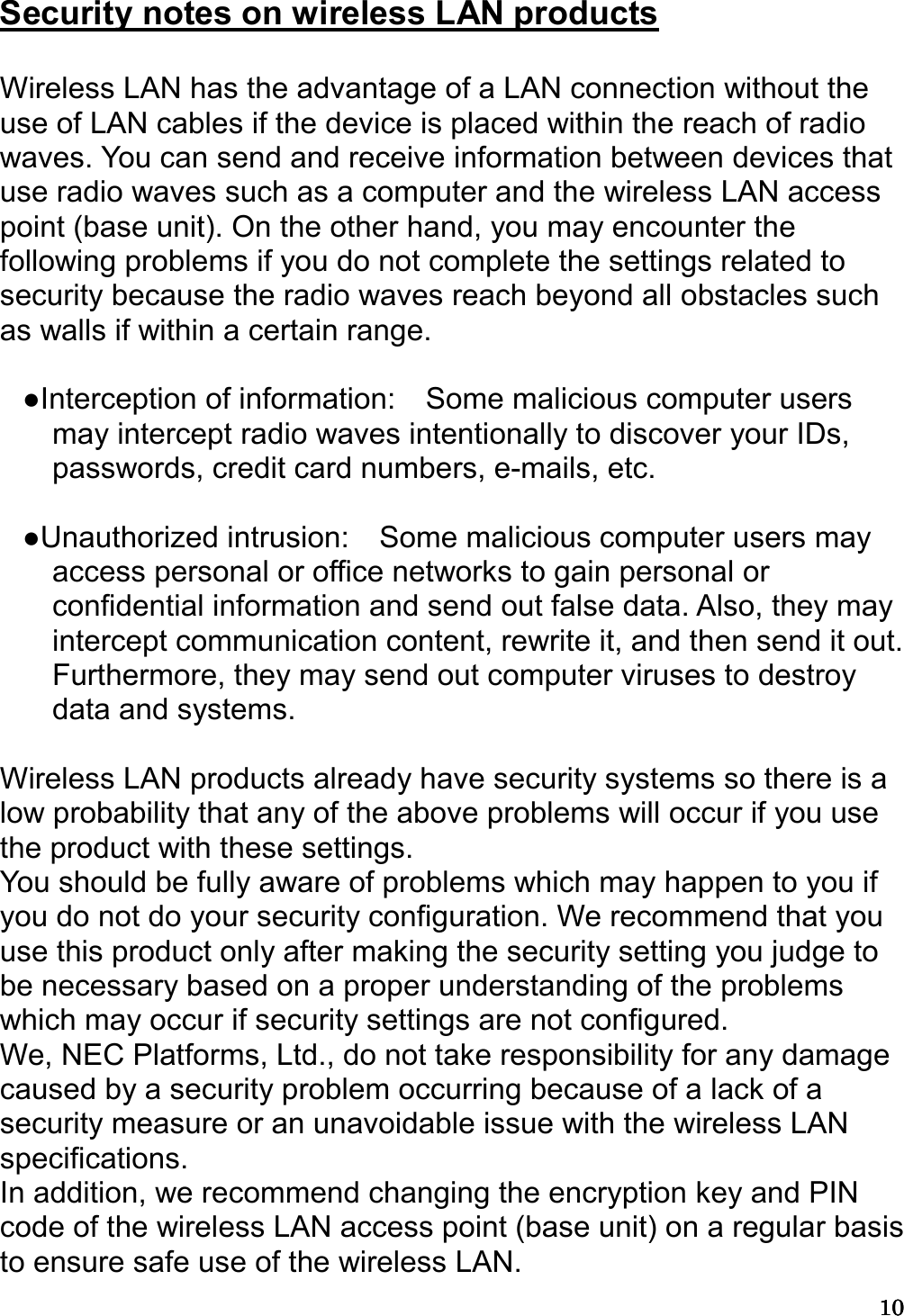 10101010   Security notes on wireless LAN products  Wireless LAN has the advantage of a LAN connection without the use of LAN cables if the device is placed within the reach of radio waves. You can send and receive information between devices that use radio waves such as a computer and the wireless LAN access point (base unit). On the other hand, you may encounter the following problems if you do not complete the settings related to security because the radio waves reach beyond all obstacles such as walls if within a certain range.  ●Interception of information:    Some malicious computer users may intercept radio waves intentionally to discover your IDs, passwords, credit card numbers, e-mails, etc.  ●Unauthorized intrusion:    Some malicious computer users may access personal or office networks to gain personal or confidential information and send out false data. Also, they may intercept communication content, rewrite it, and then send it out. Furthermore, they may send out computer viruses to destroy data and systems.  Wireless LAN products already have security systems so there is a low probability that any of the above problems will occur if you use the product with these settings. You should be fully aware of problems which may happen to you if you do not do your security configuration. We recommend that you use this product only after making the security setting you judge to be necessary based on a proper understanding of the problems which may occur if security settings are not configured. We, NEC Platforms, Ltd., do not take responsibility for any damage caused by a security problem occurring because of a lack of a security measure or an unavoidable issue with the wireless LAN specifications. In addition, we recommend changing the encryption key and PIN code of the wireless LAN access point (base unit) on a regular basis to ensure safe use of the wireless LAN.   
