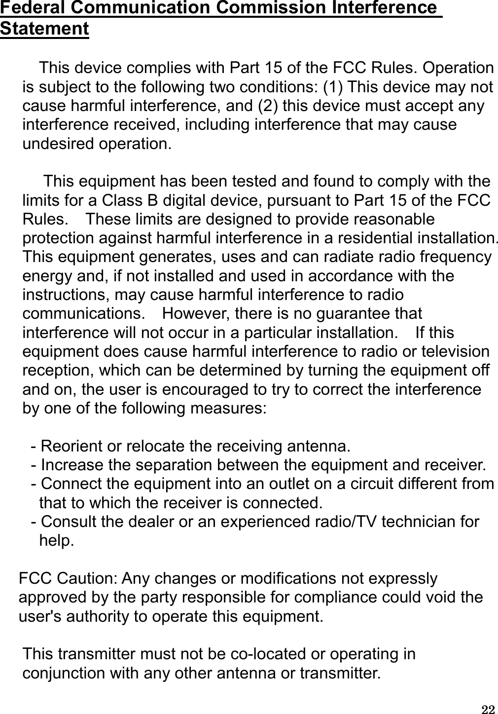 22222222   Federal Communication Commission Interference Statement    This device complies with Part 15 of the FCC Rules. Operation is subject to the following two conditions: (1) This device may not cause harmful interference, and (2) this device must accept any interference received, including interference that may cause undesired operation.      This equipment has been tested and found to comply with the limits for a Class B digital device, pursuant to Part 15 of the FCC Rules.    These limits are designed to provide reasonable protection against harmful interference in a residential installation. This equipment generates, uses and can radiate radio frequency energy and, if not installed and used in accordance with the instructions, may cause harmful interference to radio communications.    However, there is no guarantee that interference will not occur in a particular installation.    If this equipment does cause harmful interference to radio or television reception, which can be determined by turning the equipment off and on, the user is encouraged to try to correct the interference by one of the following measures:    - Reorient or relocate the receiving antenna. - Increase the separation between the equipment and receiver. - Connect the equipment into an outlet on a circuit different from that to which the receiver is connected. - Consult the dealer or an experienced radio/TV technician for help.    FCC Caution: Any changes or modifications not expressly approved by the party responsible for compliance could void the user&apos;s authority to operate this equipment.    This transmitter must not be co-located or operating in conjunction with any other antenna or transmitter.  