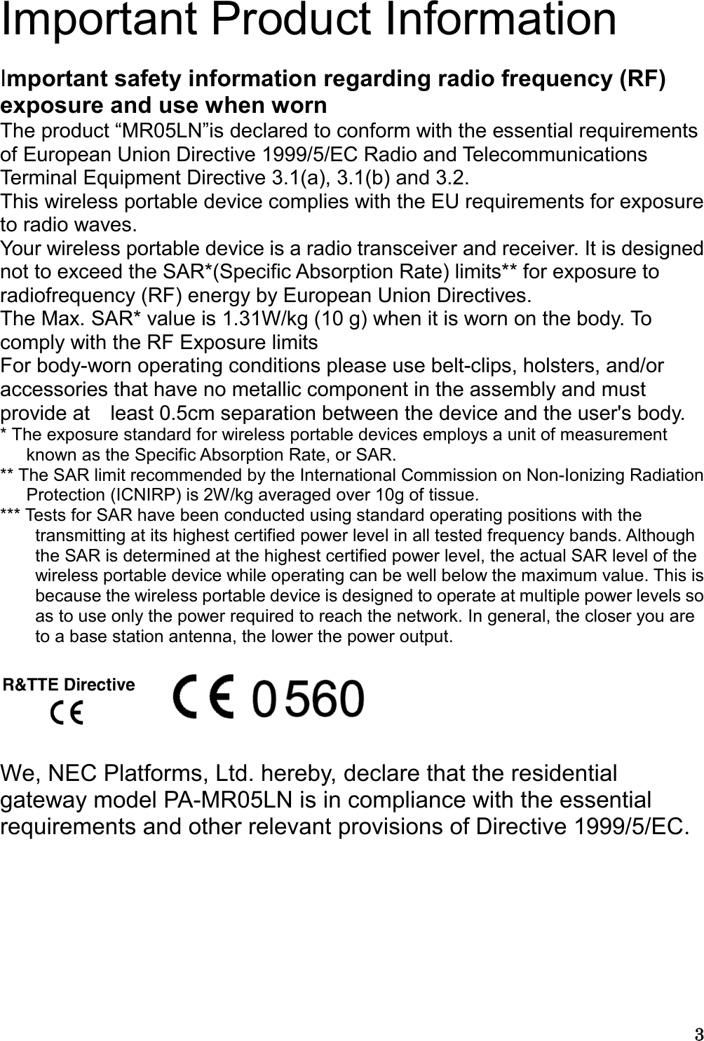 3333  Important Product Information  Important safety information regarding radio frequency (RF) exposure and use when worn The product “MR05LN”is declared to conform with the essential requirements of European Union Directive 1999/5/EC Radio and Telecommunications Terminal Equipment Directive 3.1(a), 3.1(b) and 3.2.   This wireless portable device complies with the EU requirements for exposure to radio waves. Your wireless portable device is a radio transceiver and receiver. It is designed not to exceed the SAR*(Specific Absorption Rate) limits** for exposure to radiofrequency (RF) energy by European Union Directives. The Max. SAR* value is 1.31W/kg (10 g) when it is worn on the body. To comply with the RF Exposure limits For body-worn operating conditions please use belt-clips, holsters, and/or   accessories that have no metallic component in the assembly and must provide at    least 0.5cm separation between the device and the user&apos;s body. * The exposure standard for wireless portable devices employs a unit of measurement known as the Specific Absorption Rate, or SAR.   ** The SAR limit recommended by the International Commission on Non-Ionizing Radiation Protection (ICNIRP) is 2W/kg averaged over 10g of tissue.   *** Tests for SAR have been conducted using standard operating positions with the transmitting at its highest certified power level in all tested frequency bands. Although the SAR is determined at the highest certified power level, the actual SAR level of the wireless portable device while operating can be well below the maximum value. This is because the wireless portable device is designed to operate at multiple power levels so as to use only the power required to reach the network. In general, the closer you are to a base station antenna, the lower the power output.       We, NEC Platforms, Ltd. hereby, declare that the residential gateway model PA-MR05LN is in compliance with the essential requirements and other relevant provisions of Directive 1999/5/EC.       
