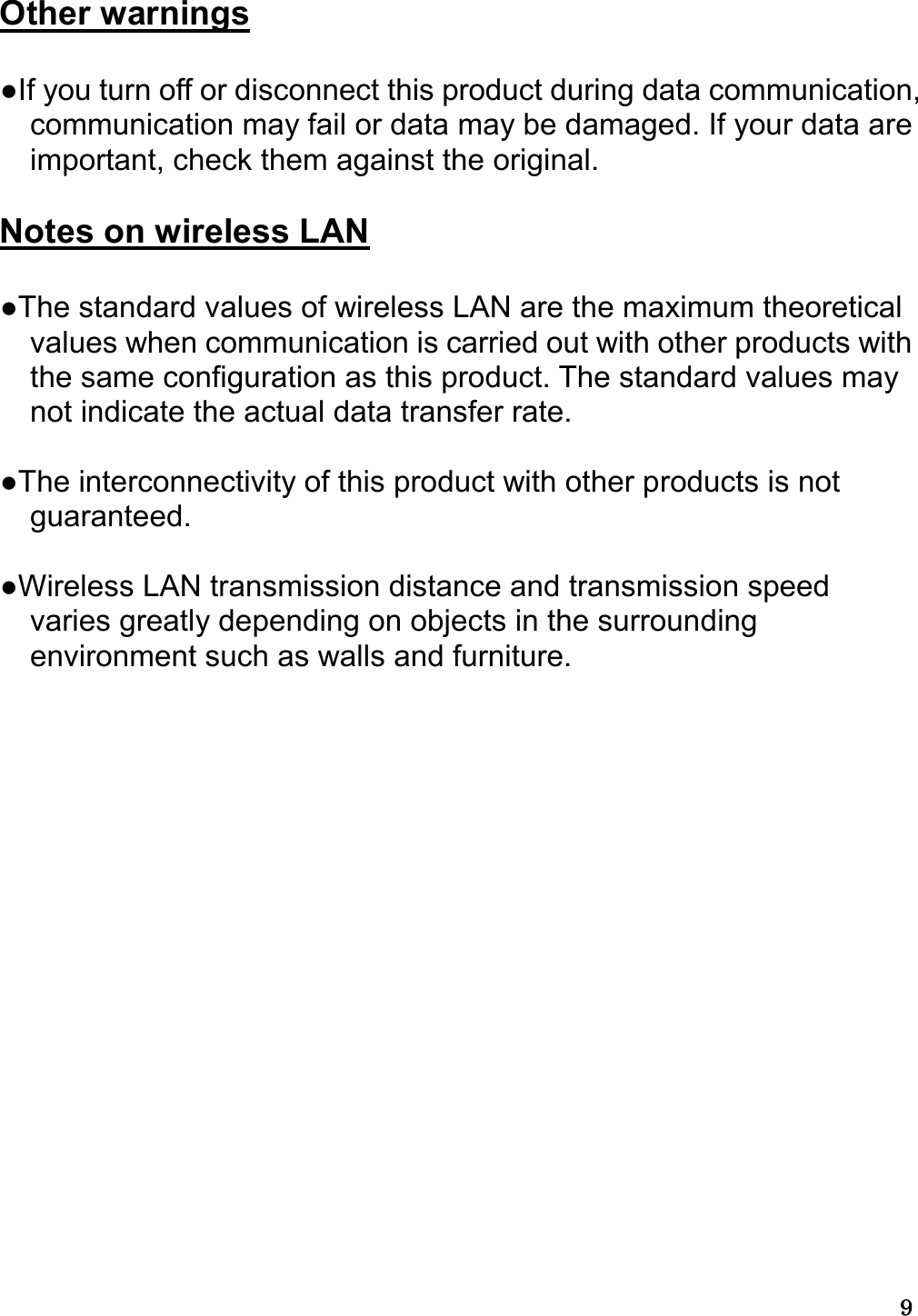 9999   Other warnings  ●If you turn off or disconnect this product during data communication, communication may fail or data may be damaged. If your data are important, check them against the original.  Notes on wireless LAN  ●The standard values of wireless LAN are the maximum theoretical values when communication is carried out with other products with the same configuration as this product. The standard values may not indicate the actual data transfer rate.  ●The interconnectivity of this product with other products is not guaranteed.  ●Wireless LAN transmission distance and transmission speed varies greatly depending on objects in the surrounding environment such as walls and furniture.     
