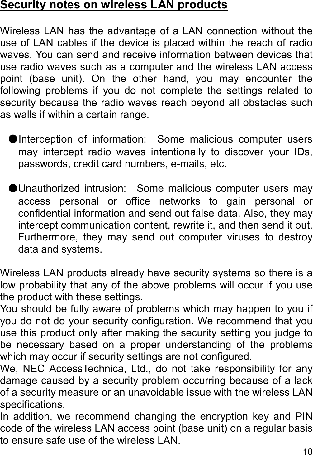   10   Security notes on wireless LAN products  Wireless  LAN  has  the  advantage  of  a  LAN connection  without  the use of LAN cables if the device is placed within the reach of radio waves. You can send and receive information between devices that use radio waves such as a computer and the wireless LAN access point  (base  unit).  On  the  other  hand,  you  may  encounter  the following  problems  if  you  do  not  complete  the  settings  related  to security because the radio waves reach beyond all obstacles such as walls if within a certain range.  ●Interception  of  information:    Some  malicious  computer  users may  intercept  radio  waves  intentionally  to  discover  your  IDs, passwords, credit card numbers, e-mails, etc.  ●Unauthorized  intrusion:    Some  malicious  computer  users  may access  personal  or  office  networks  to  gain  personal  or confidential information and send out false data. Also, they may intercept communication content, rewrite it, and then send it out. Furthermore,  they  may  send  out  computer  viruses  to  destroy data and systems.  Wireless LAN products already have security systems so there is a low probability that any of the above problems will occur if you use the product with these settings. You should be fully aware of problems which may happen to you if you do not do your security configuration. We recommend that you use this product only after making the security setting you judge to be  necessary  based  on  a  proper  understanding  of  the  problems which may occur if security settings are not configured. We,  NEC  AccessTechnica,  Ltd.,  do  not  take  responsibility  for  any damage caused by a security problem occurring because of a lack of a security measure or an unavoidable issue with the wireless LAN specifications. In  addition,  we  recommend  changing  the  encryption  key  and  PIN code of the wireless LAN access point (base unit) on a regular basis to ensure safe use of the wireless LAN.   