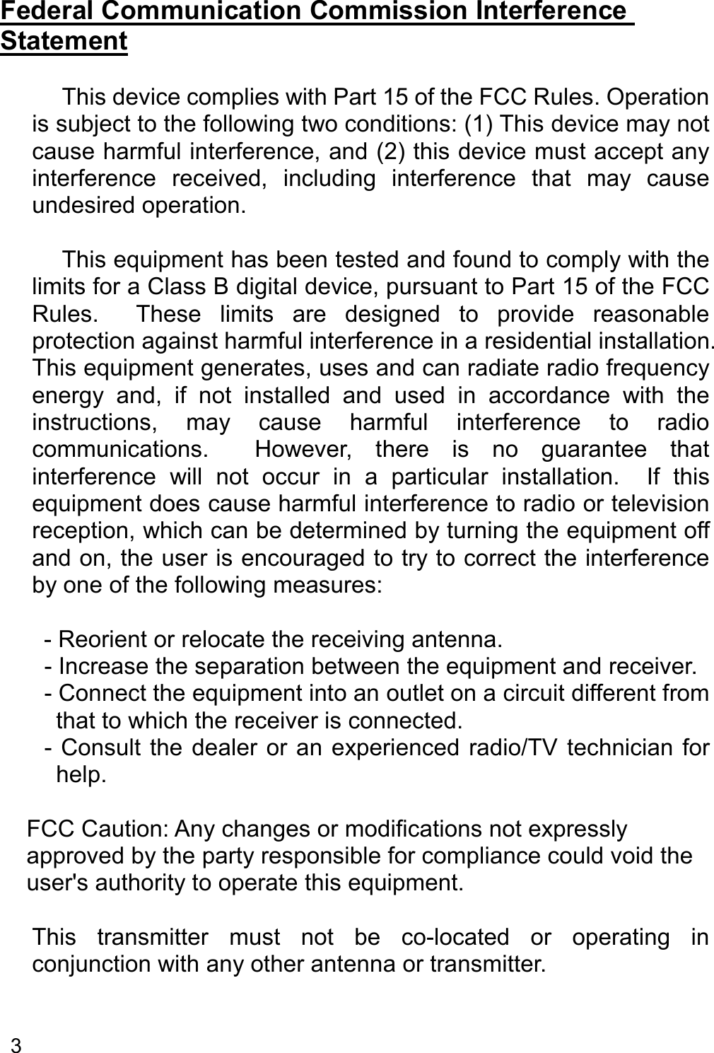   3   Federal Communication Commission Interference Statement      This device complies with Part 15 of the FCC Rules. Operation is subject to the following two conditions: (1) This device may not cause harmful interference, and (2) this device must accept any interference  received,  including  interference  that  may  cause undesired operation.      This equipment has been tested and found to comply with the limits for a Class B digital device, pursuant to Part 15 of the FCC Rules.    These  limits  are  designed  to  provide  reasonable protection against harmful interference in a residential installation. This equipment generates, uses and can radiate radio frequency energy  and,  if  not  installed  and  used  in  accordance  with  the instructions,  may  cause  harmful  interference  to  radio communications.    However,  there  is  no  guarantee  that interference  will  not  occur  in  a  particular  installation.    If  this equipment does cause harmful interference to radio or television reception, which can be determined by turning the equipment off and on, the user is encouraged to try to correct the interference by one of the following measures:    - Reorient or relocate the receiving antenna. - Increase the separation between the equipment and receiver. - Connect the equipment into an outlet on a circuit different from that to which the receiver is connected. - Consult  the  dealer or an experienced radio/TV technician  for help.    FCC Caution: Any changes or modifications not expressly approved by the party responsible for compliance could void the user&apos;s authority to operate this equipment.    This  transmitter  must  not  be  co-located  or  operating  in conjunction with any other antenna or transmitter.   