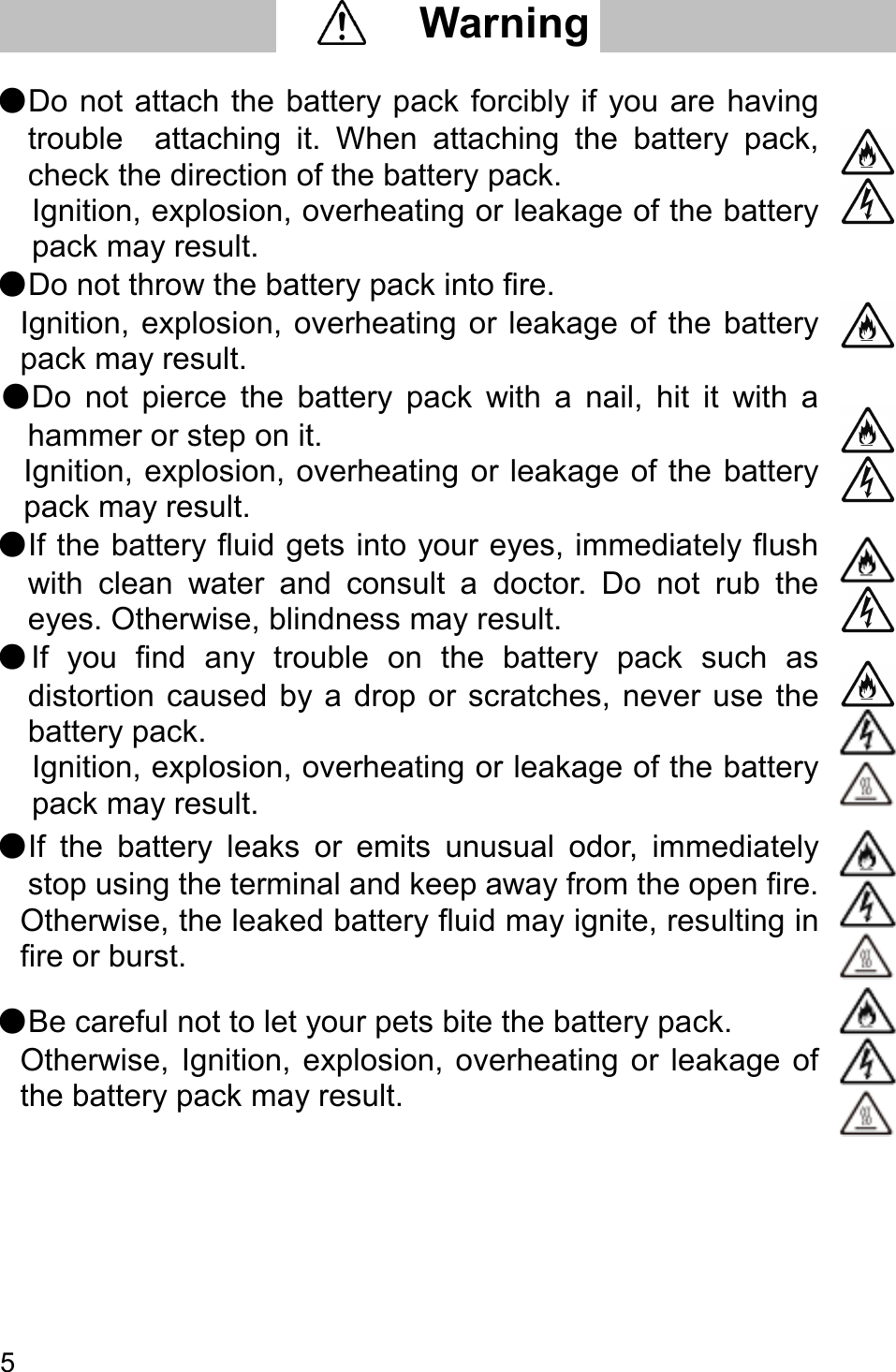   5       ●Do not attach the battery pack forcibly if you are having trouble    attaching  it.  When  attaching  the  battery  pack, check the direction of the battery pack.   Ignition, explosion, overheating or leakage of the battery pack may result.  ●Do not throw the battery pack into fire.   Ignition, explosion, overheating or leakage of the  battery pack may result.  ●Do  not  pierce  the  battery  pack  with  a  nail,  hit  it  with  a hammer or step on it. Ignition, explosion, overheating or leakage of the battery pack may result.  ●If the battery fluid gets into your eyes, immediately flush with  clean  water  and  consult  a  doctor.  Do  not  rub  the eyes. Otherwise, blindness may result.  ●If  you  find  any  trouble  on  the  battery  pack  such  as distortion  caused  by a drop  or  scratches,  never use  the   battery pack.   Ignition, explosion, overheating or leakage of the battery pack may result.  ●If  the  battery  leaks  or  emits  unusual  odor,  immediately stop using the terminal and keep away from the open fire. Otherwise, the leaked battery fluid may ignite, resulting in fire or burst.  ●Be careful not to let your pets bite the battery pack.   Otherwise,  Ignition,  explosion, overheating  or  leakage  of the battery pack may result.         Warning     