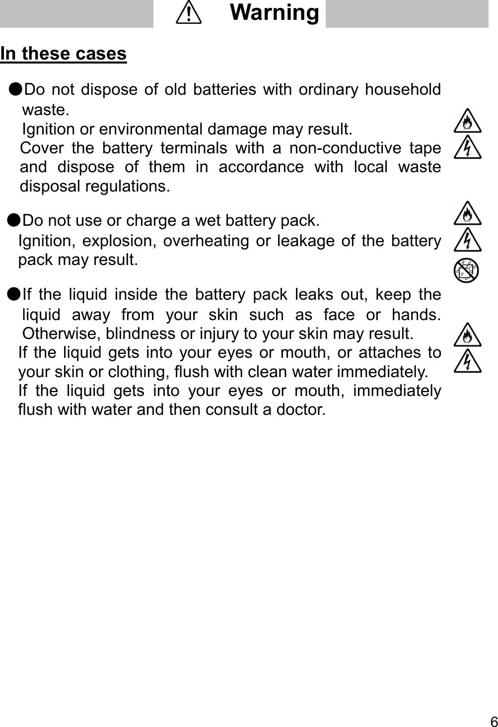   6   In these cases  ●Do  not  dispose  of  old  batteries with ordinary household waste.   Ignition or environmental damage may result.   Cover  the  battery  terminals  with  a  non-conductive  tape and  dispose  of  them  in  accordance  with  local  waste disposal regulations.   ●Do not use or charge a wet battery pack.   Ignition, explosion, overheating or leakage of the  battery pack may result.   ●If  the  liquid  inside  the  battery  pack  leaks  out,  keep  the liquid  away  from  your  skin  such  as  face  or  hands. Otherwise, blindness or injury to your skin may result.   If the liquid  gets into  your  eyes  or  mouth, or  attaches  to your skin or clothing, flush with clean water immediately.   If  the  liquid  gets  into  your  eyes  or  mouth,  immediately flush with water and then consult a doctor.        Warning     