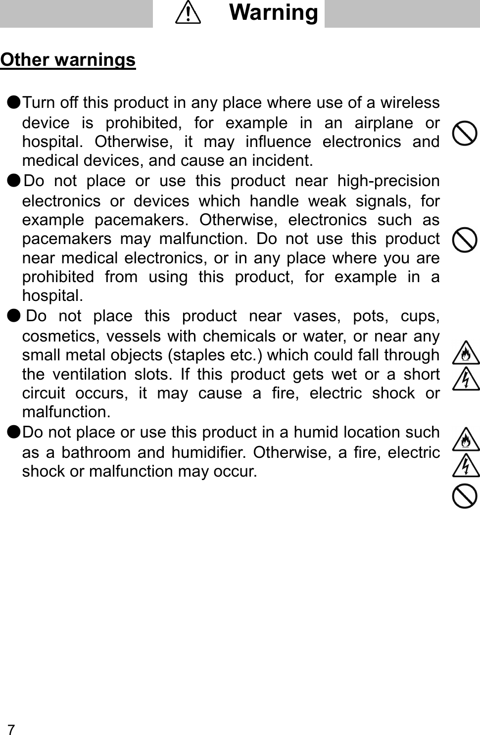   7    Other warnings  ●Turn off this product in any place where use of a wireless device  is  prohibited,  for  example  in  an  airplane  or hospital.  Otherwise,  it  may  influence  electronics  and medical devices, and cause an incident.  ●Do  not  place  or  use  this  product  near  high-precision electronics  or  devices  which  handle  weak  signals,  for example  pacemakers.  Otherwise,  electronics  such  as pacemakers  may  malfunction.  Do  not  use  this  product near medical electronics, or in any place where  you are prohibited  from  using  this  product,  for  example  in  a hospital.  ●Do  not  place  this  product  near  vases,  pots,  cups, cosmetics, vessels with chemicals or water, or near any small metal objects (staples etc.) which could fall through the  ventilation  slots.  If  this  product  gets  wet  or  a  short circuit  occurs,  it  may  cause  a  fire,  electric  shock  or malfunction.  ●Do not place or use this product in a humid location such as  a  bathroom  and  humidifier. Otherwise,  a  fire,  electric shock or malfunction may occur.          Warning     