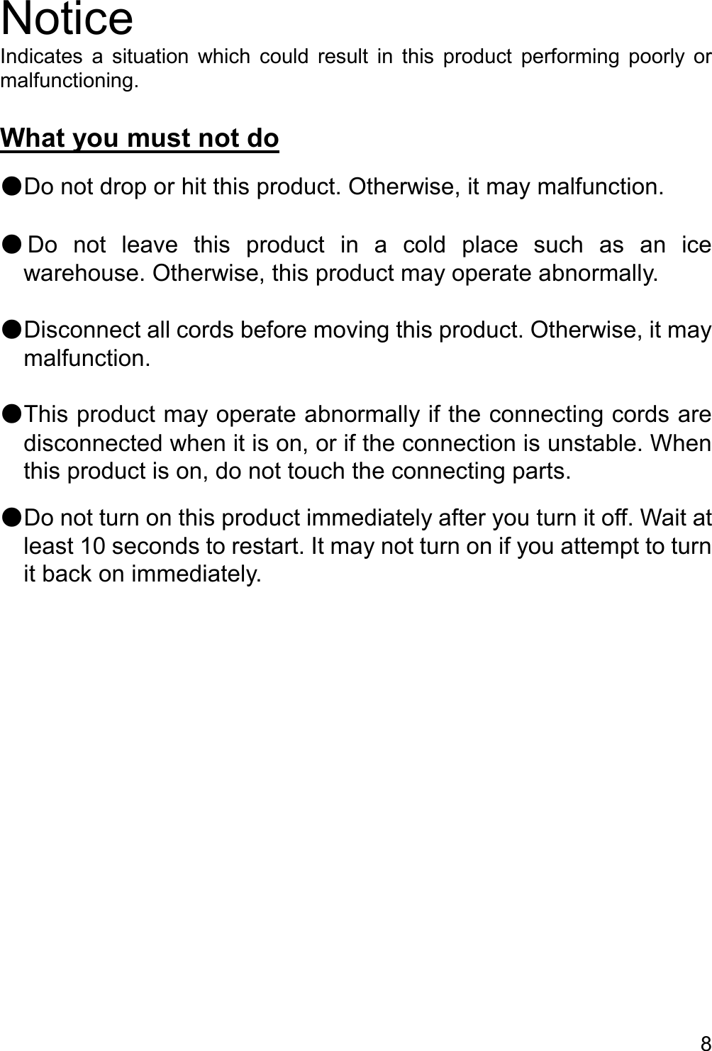   8  Notice Indicates  a  situation  which  could  result  in  this  product  performing  poorly  or malfunctioning.  What you must not do  ●Do not drop or hit this product. Otherwise, it may malfunction.  ●Do  not  leave  this  product  in  a  cold  place  such  as  an  ice warehouse. Otherwise, this product may operate abnormally.  ●Disconnect all cords before moving this product. Otherwise, it may malfunction.  ●This product may operate abnormally if the connecting cords are disconnected when it is on, or if the connection is unstable. When this product is on, do not touch the connecting parts.  ●Do not turn on this product immediately after you turn it off. Wait at least 10 seconds to restart. It may not turn on if you attempt to turn it back on immediately.     