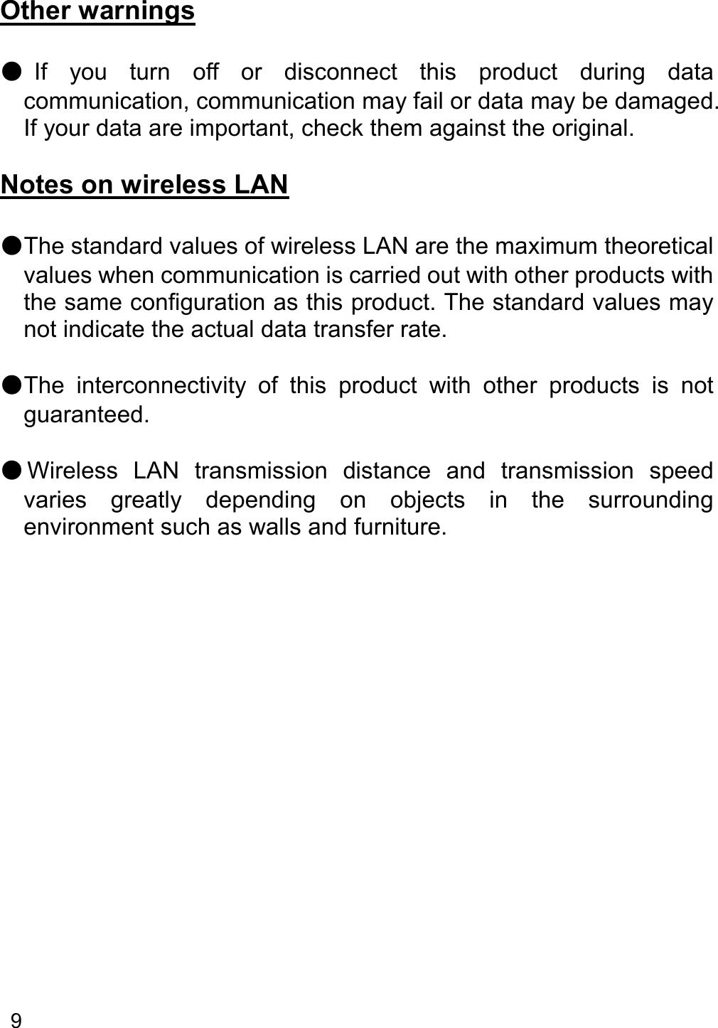   9    Other warnings  ●If  you  turn  off  or  disconnect  this  product  during  data communication, communication may fail or data may be damaged. If your data are important, check them against the original.  Notes on wireless LAN  ●The standard values of wireless LAN are the maximum theoretical values when communication is carried out with other products with the same configuration as this product. The standard values may not indicate the actual data transfer rate.  ●The  interconnectivity  of  this  product  with  other  products  is  not guaranteed.  ●Wireless  LAN  transmission  distance  and  transmission  speed varies  greatly  depending  on  objects  in  the  surrounding environment such as walls and furniture.     