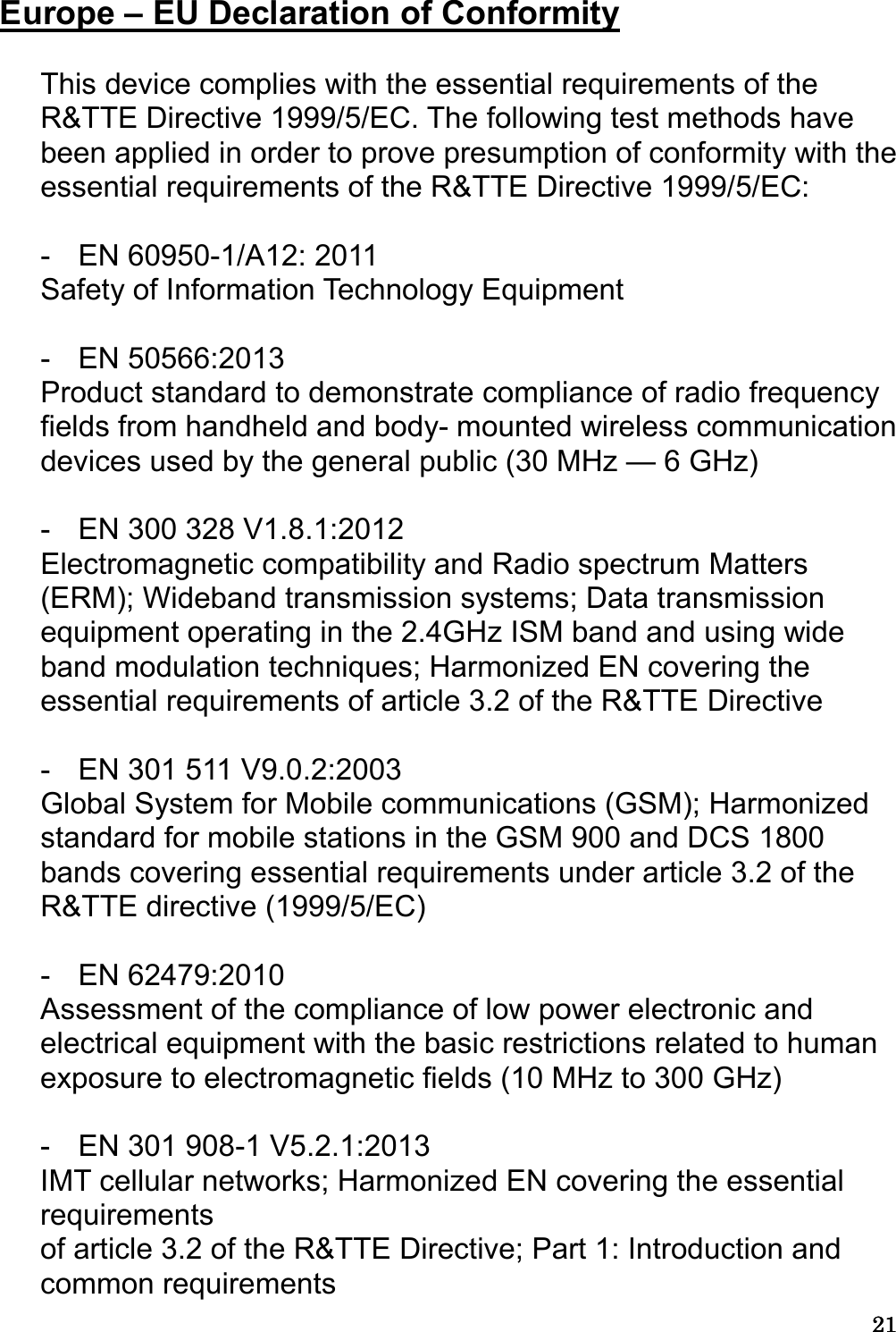 21212121  Europe – EU Declaration of Conformity  This device complies with the essential requirements of the R&amp;TTE Directive 1999/5/EC. The following test methods have been applied in order to prove presumption of conformity with the essential requirements of the R&amp;TTE Directive 1999/5/EC:  -  EN 60950-1/A12: 2011 Safety of Information Technology Equipment  -  EN 50566:2013 Product standard to demonstrate compliance of radio frequency fields from handheld and body- mounted wireless communication devices used by the general public (30 MHz — 6 GHz)  -  EN 300 328 V1.8.1:2012 Electromagnetic compatibility and Radio spectrum Matters (ERM); Wideband transmission systems; Data transmission equipment operating in the 2.4GHz ISM band and using wide band modulation techniques; Harmonized EN covering the essential requirements of article 3.2 of the R&amp;TTE Directive  -  EN 301 511 V9.0.2:2003   Global System for Mobile communications (GSM); Harmonized standard for mobile stations in the GSM 900 and DCS 1800 bands covering essential requirements under article 3.2 of the R&amp;TTE directive (1999/5/EC)  -  EN 62479:2010 Assessment of the compliance of low power electronic and electrical equipment with the basic restrictions related to human exposure to electromagnetic fields (10 MHz to 300 GHz)  -  EN 301 908-1 V5.2.1:2013 IMT cellular networks; Harmonized EN covering the essential requirements of article 3.2 of the R&amp;TTE Directive; Part 1: Introduction and common requirements 