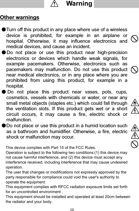 10   Other warnings  ●Turn off this product in any place where use of a wireless device is prohibited, for example in an airplane or hospital. Otherwise, it may influence electronics and medical devices, and cause an incident.  ●Do not place or use this product near high-precision electronics or devices which handle weak signals, for example pacemakers. Otherwise, electronics such as pacemakers may malfunction. Do not use this product near medical electronics, or in any place where you are prohibited from using this product, for example in a hospital.  ●Do not place this product near vases, pots, cups, cosmetics, vessels with chemicals or water, or near any small metal objects (staples etc.) which could fall through the ventilation slots. If this product gets wet or a short circuit occurs, it may cause a fire, electric shock or malfunction.  ●Do not place or use this product in a humid location such as a bathroom and humidifier. Otherwise, a fire, electric shock or malfunction may occur.         Warning  This device complies with Part 15 of the FCC Rules.  Operation is subject to the following two conditions:(1) this device may not cause harmful interference, and (2) this device must accept any interference received, including interference that may cause undesired operation. The user that changes or modifications not expressly approved by the party responsible for compliance could void the user&apos;s authority to operate the equipment. This equipment complies with RFCC radiation exposure limits set forth for an uncontrolled environment . This equipment should be installed and operated at least 20cm between the radiator and your body.  