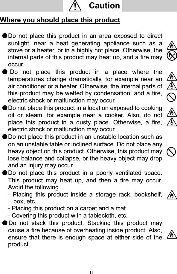 11   Caution    Where you should place this product  ●Do not place this product in an area exposed to direct sunlight, near a heat generating appliance such as a stove or a heater, or in a highly hot place. Otherwise, the internal parts of this product may heat up, and a fire may occur.  ●Do not place this product in a place where the temperatures change dramatically, for example near an air conditioner or a heater. Otherwise, the internal parts of this product may be wetted by condensation, and a fire, electric shock or malfunction may occur.   ●Do not place this product in a location exposed to cooking oil or steam, for example near a cooker. Also, do not place this product in a dusty place. Otherwise, a fire, electric shock or malfunction may occur.   ●Do not place this product in an unstable location such as on an unstable table or inclined surface. Do not place any heavy object on this product. Otherwise, this product may lose balance and collapse, or the heavy object may drop and an injury may occur.  ●Do not place this product in a poorly ventilated space.This product may heat up, and then a fire may occur. Avoid the following. - Placing this product inside a storage rack, bookshelf, box, etc. - Placing this product on a carpet and a mat - Covering this product with a tablecloth, etc.  ●Do not stack this product. Stacking this product may cause a fire because of overheating inside product. Also, ensure that there is enough space at either side of the product.       
