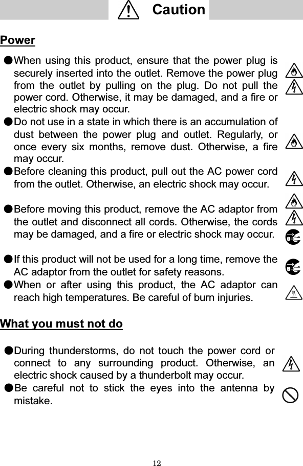 12   Caution    Power  ●When using this product, ensure that the power plug is securely inserted into the outlet. Remove the power plug from the outlet by pulling on the plug. Do not pull the power cord. Otherwise, it may be damaged, and a fire or electric shock may occur.   ●Do not use in a state in which there is an accumulation of dust between the power plug and outlet. Regularly, or once every six months, remove dust. Otherwise, a fire may occur.  ●Before cleaning this product, pull out the AC power cord from the outlet. Otherwise, an electric shock may occur.   ●Before moving this product, remove the AC adaptor from the outlet and disconnect all cords. Otherwise, the cords may be damaged, and a fire or electric shock may occur.    ●If this product will not be used for a long time, remove the AC adaptor from the outlet for safety reasons.   ●When or after using this product, the AC adaptor can reach high temperatures. Be careful of burn injuries.    What you must not do  ●During thunderstorms, do not touch the power cord or connect to any surrounding product. Otherwise, an electric shock caused by a thunderbolt may occur.   ●Be careful not to stick the eyes into the antenna by mistake.     