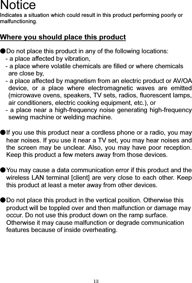 13  Notice Indicates a situation which could result in this product performing poorly or malfunctioning.  Where you should place this product  ●Do not place this product in any of the following locations: - a place affected by vibration, - a place where volatile chemicals are filled or where chemicals are close by, - a place affected by magnetism from an electric product or AV/OA device, or a place where electromagnetic waves are emitted (microwave ovens, speakers, TV sets, radios, fluorescent lamps,   air conditioners, electric cooking equipment, etc.), or - a place near a high-frequency noise generating high-frequency sewing machine or welding machine.  ●If you use this product near a cordless phone or a radio, you may hear noises. If you use it near a TV set, you may hear noises and the screen may be unclear. Also, you may have poor reception. Keep this product a few meters away from those devices.  ●You may cause a data communication error if this product and the wireless LAN terminal [client] are very close to each other. Keep this product at least a meter away from other devices.  ●Do not place this product in the vertical position. Otherwise this product will be toppled over and then malfunction or damage may occur. Do not use this product down on the ramp surface. Otherwise it may cause malfunction or degrade communication features because of inside overheating.    