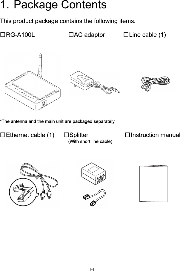 16  1. Package Contents  This product package contains the following items.  □RG-A100L        □AC adaptor   □Line cable (1)        *The antenna and the main unit are packaged separately.  □Ethernet cable (1)   □Splitter          □Instruction manual                (With short line cable)             