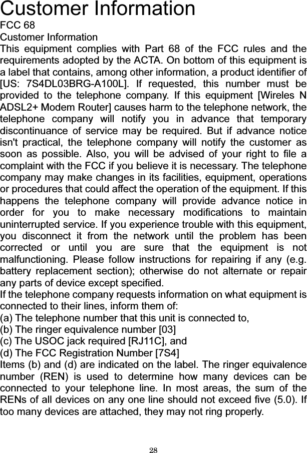 28  Customer Information FCC 68 Customer Information This equipment complies with Part 68 of the FCC rules and the requirements adopted by the ACTA. On bottom of this equipment is a label that contains, among other information, a product identifier of [US: 7S4DL03BRG-A100L]. If requested, this number must be provided to the telephone company. If this equipment [Wireles N ADSL2+ Modem Router] causes harm to the telephone network, the telephone company will notify you in advance that temporary discontinuance of service may be required. But if advance notice isn&apos;t practical, the telephone company will notify the customer as soon as possible. Also, you will be advised of your right to file a complaint with the FCC if you believe it is necessary. The telephone company may make changes in its facilities, equipment, operations or procedures that could affect the operation of the equipment. If this happens the telephone company will provide advance notice in order for you to make necessary modifications to maintain uninterrupted service. If you experience trouble with this equipment, you disconnect it from the network until the problem has been corrected or until you are sure that the equipment is not malfunctioning. Please follow instructions for repairing if any (e.g. battery replacement section); otherwise do not alternate or repair any parts of device except specified. If the telephone company requests information on what equipment is connected to their lines, inform them of:   (a) The telephone number that this unit is connected to, (b) The ringer equivalence number [03]   (c) The USOC jack required [RJ11C], and   (d) The FCC Registration Number [7S4] Items (b) and (d) are indicated on the label. The ringer equivalence number (REN) is used to determine how many devices can be connected to your telephone line. In most areas, the sum of the RENs of all devices on any one line should not exceed five (5.0). If too many devices are attached, they may not ring properly.   