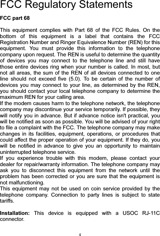 4  FCC Regulatory Statements  FCC part 68  This equipment complies with Part 68 of the FCC Rules. On the bottom of this equipment is a label that contains the FCC Registration Number and Ringer Equivalence Number (REN) for this equipment. You must provide this information to the telephone company upon request. The REN is useful to determine the quantity of devices you may connect to the telephone line and still have those entire devices ring when your number is called. In most, but not all areas, the sum of the REN of all devices connected to one line should not exceed five (5.0). To be certain of the number of devices you may connect to your line, as determined by the REN, you should contact your local telephone company to determine the maximum REN for your calling area. If the modem causes harm to the telephone network, the telephone company may discontinue your service temporarily. If possible, they will notify you in advance. But if advance notice isn&apos;t practical, you will be notified as soon as possible. You will be advised of your right to file a complaint with the FCC. The telephone company may make changes in its facilities, equipment, operations, or procedures that could affect the proper operation of your equipment. If they do, you will be notified in advance to give you an opportunity to maintain uninterrupted telephone service. If you experience trouble with this modem, please contact your dealer for repair/warranty information. The telephone company may ask you to disconnect this equipment from the network until the problem has been corrected or you are sure that the equipment is not malfunctioning. This equipment may not be used on coin service provided by the telephone company. Connection to party lines is subject to state tariffs.  Installation: This device is equipped with a USOC RJ-11C connector.   
