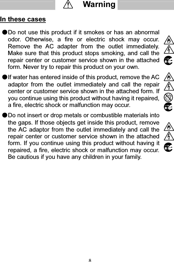 8   In these cases  ●Do not use this product if it smokes or has an abnormal odor. Otherwise, a fire or electric shock may occur. Remove the AC adapter from the outlet immediately. Make sure that this product stops smoking, and call the repair center or customer service shown in the attached form. Never try to repair this product on your own.   ●If water has entered inside of this product, remove the AC adaptor from the outlet immediately and call the repair center or customer service shown in the attached form. If you continue using this product without having it repaired, a fire, electric shock or malfunction may occur.  ●Do not insert or drop metals or combustible materials into the gaps. If those objects get inside this product, remove the AC adaptor from the outlet immediately and call the repair center or customer service shown in the attached form. If you continue using this product without having it repaired, a fire, electric shock or malfunction may occur. Be cautious if you have any children in your family.       Warning  