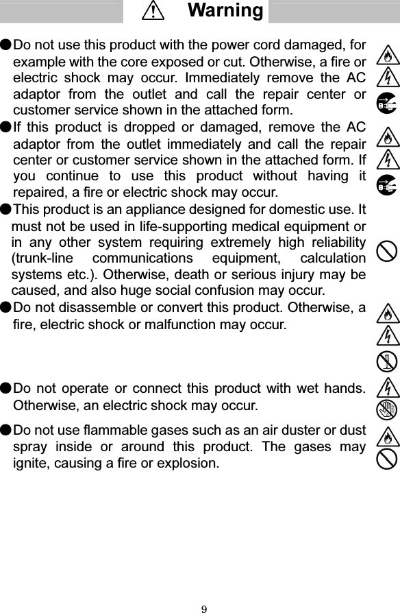 9   ●Do not use this product with the power cord damaged, for example with the core exposed or cut. Otherwise, a fire or electric shock may occur. Immediately remove the AC adaptor from the outlet and call the repair center or customer service shown in the attached form.   ●If this product is dropped or damaged, remove the AC adaptor from the outlet immediately and call the repair center or customer service shown in the attached form. If you continue to use this product without having it repaired, a fire or electric shock may occur.   ●This product is an appliance designed for domestic use. It must not be used in life-supporting medical equipment or in any other system requiring extremely high reliability (trunk-line communications equipment, calculation systems etc.). Otherwise, death or serious injury may be caused, and also huge social confusion may occur.  ●Do not disassemble or convert this product. Otherwise, a fire, electric shock or malfunction may occur.  ●Do not operate or connect this product with wet hands. Otherwise, an electric shock may occur. ●Do not use flammable gases such as an air duster or dust spray inside or around this product. The gases may ignite, causing a fire or explosion.       Warning  