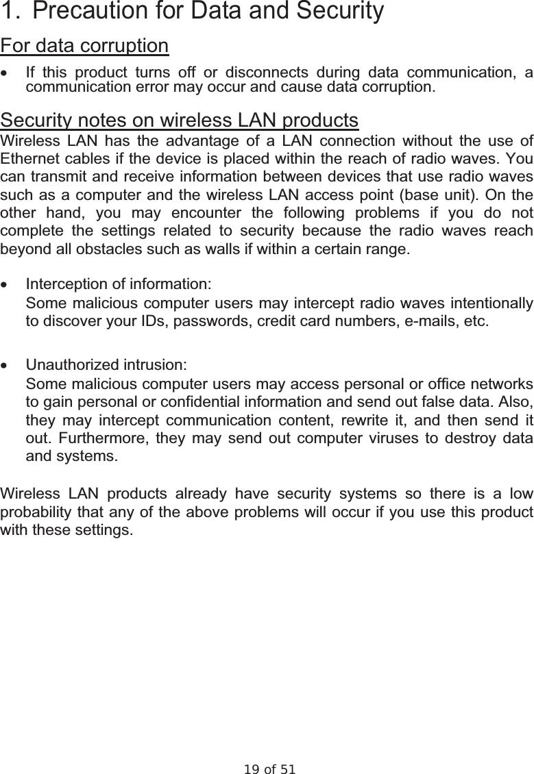 19 of 51  1. Precaution for Data and Security For data corruption x  If this product turns off or disconnects during data communication, a communication error may occur and cause data corruption. Security notes on wireless LAN products Wireless LAN has the advantage of a LAN connection without the use of Ethernet cables if the device is placed within the reach of radio waves. You can transmit and receive information between devices that use radio waves such as a computer and the wireless LAN access point (base unit). On the other hand, you may encounter the following problems if you do not complete the settings related to security because the radio waves reach beyond all obstacles such as walls if within a certain range.  x  Interception of information:  Some malicious computer users may intercept radio waves intentionally to discover your IDs, passwords, credit card numbers, e-mails, etc.  x Unauthorized intrusion:  Some malicious computer users may access personal or office networks to gain personal or confidential information and send out false data. Also, they may intercept communication content, rewrite it, and then send it out. Furthermore, they may send out computer viruses to destroy data and systems.  Wireless LAN products already have security systems so there is a low probability that any of the above problems will occur if you use this product with these settings.  
