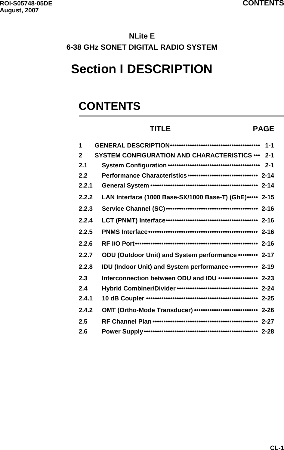 ROI-S05748-05DE CONTENTS August, 2007CL-1NLite E6-38 GHz SONET DIGITAL RADIO SYSTEMSection I DESCRIPTIONCONTENTSTITLE PAGE1 GENERAL DESCRIPTION•••••••••••••••••••••••••••••••••••••••••   1-12 SYSTEM CONFIGURATION AND CHARACTERISTICS •••   2-12.1 System Configuration ••••••••••••••••••••••••••••••••••••••••••   2-12.2 Performance Characteristics••••••••••••••••••••••••••••••••  2-142.2.1 General System •••••••••••••••••••••••••••••••••••••••••••••••••  2-142.2.2 LAN Interface (1000 Base-SX/1000 Base-T) (GbE)•••••  2-152.2.3 Service Channel (SC)••••••••••••••••••••••••••••••••••••••••••  2-162.2.4 LCT (PNMT) Interface••••••••••••••••••••••••••••••••••••••••••  2-162.2.5 PNMS Interface••••••••••••••••••••••••••••••••••••••••••••••••••  2-162.2.6 RF I/O Port••••••••••••••••••••••••••••••••••••••••••••••••••••••••  2-162.2.7 ODU (Outdoor Unit) and System performance •••••••••  2-172.2.8 IDU (Indoor Unit) and System performance•••••••••••••  2-192.3 Interconnection between ODU and IDU ••••••••••••••••••  2-232.4 Hybrid Combiner/Divider •••••••••••••••••••••••••••••••••••••  2-242.4.1 10 dB Coupler •••••••••••••••••••••••••••••••••••••••••••••••••••  2-252.4.2 OMT (Ortho-Mode Transducer) •••••••••••••••••••••••••••••  2-262.5 RF Channel Plan ••••••••••••••••••••••••••••••••••••••••••••••••  2-272.6 Power Supply••••••••••••••••••••••••••••••••••••••••••••••••••••  2-28