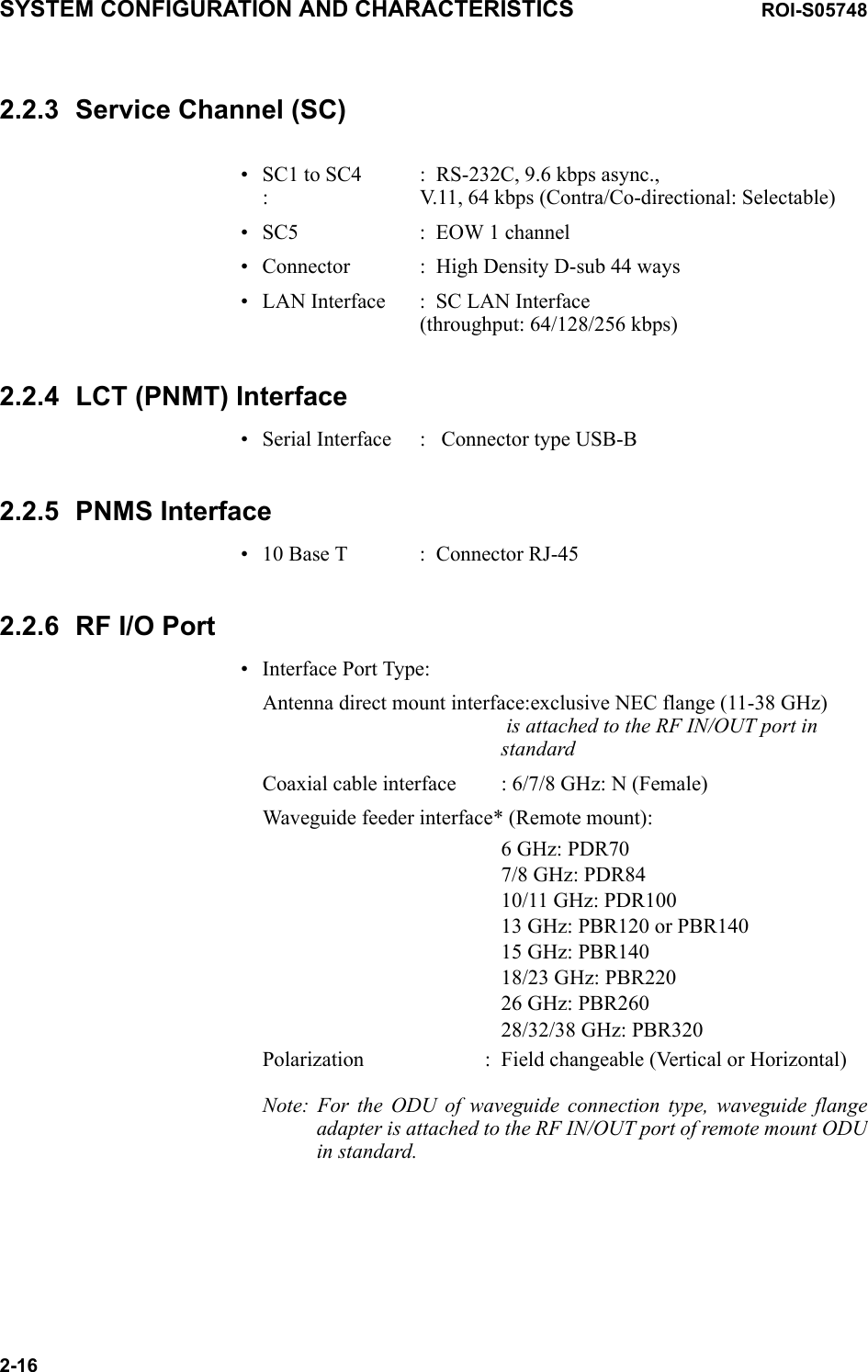 SYSTEM CONFIGURATION AND CHARACTERISTICS ROI-S057482-162.2.3 Service Channel (SC)• SC1 to SC4 : RS-232C, 9.6 kbps async., : V.11, 64 kbps (Contra/Co-directional: Selectable)• SC5 : EOW 1 channel• Connector : High Density D-sub 44 ways• LAN Interface : SC LAN Interface (throughput: 64/128/256 kbps)2.2.4 LCT (PNMT) Interface• Serial Interface    :  Connector type USB-B2.2.5 PNMS Interface• 10 Base T : Connector RJ-452.2.6 RF I/O Port• Interface Port Type:Antenna direct mount interface:exclusive NEC flange (11-38 GHz)  is attached to the RF IN/OUT port in  standardCoaxial cable interface : 6/7/8 GHz: N (Female)Waveguide feeder interface* (Remote mount):6 GHz: PDR707/8 GHz: PDR8410/11 GHz: PDR10013 GHz: PBR120 or PBR14015 GHz: PBR14018/23 GHz: PBR22026 GHz: PBR26028/32/38 GHz: PBR320Polarization : Field changeable (Vertical or Horizontal)Note: For the ODU of waveguide connection type, waveguide flange adapter is attached to the RF IN/OUT port of remote mount ODU in standard. 