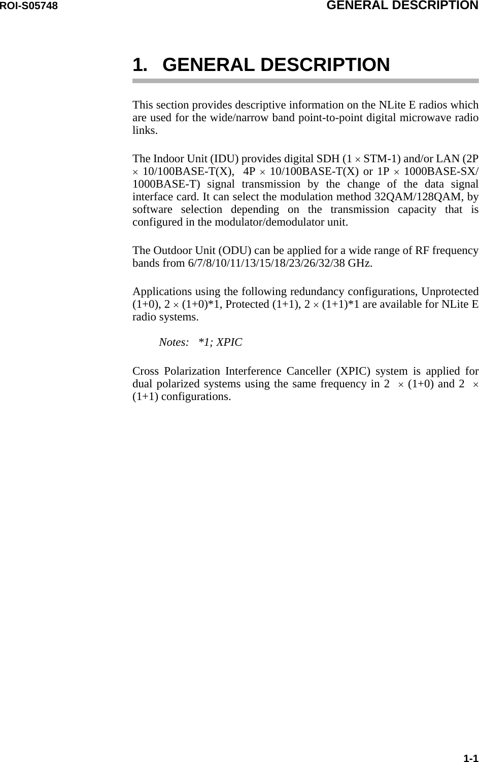 ROI-S05748 GENERAL DESCRIPTION1-11. GENERAL DESCRIPTIONThis section provides descriptive information on the NLite E radios which are used for the wide/narrow band point-to-point digital microwave radio links.The Indoor Unit (IDU) provides digital SDH (1 × STM-1) and/or LAN (2P × 10/100BASE-T(X),  4P × 10/100BASE-T(X) or 1P × 1000BASE-SX/1000BASE-T) signal transmission by the change of the data signal interface card. It can select the modulation method 32QAM/128QAM, by software selection depending on the transmission capacity that is configured in the modulator/demodulator unit.The Outdoor Unit (ODU) can be applied for a wide range of RF frequency bands from 6/7/8/10/11/13/15/18/23/26/32/38 GHz.Applications using the following redundancy configurations, Unprotected (1+0), 2 × (1+0)*1, Protected (1+1), 2 × (1+1)*1 are available for NLite E radio systems.     Notes:   *1; XPICCross Polarization Interference Canceller (XPIC) system is applied for dual polarized systems using the same frequency in 2  × (1+0) and 2  ×(1+1) configurations.