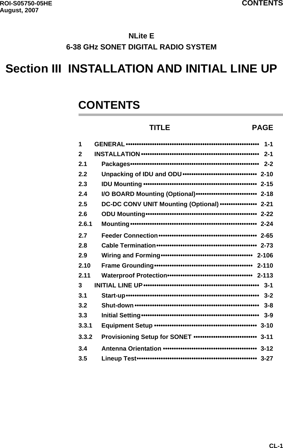 ROI-S05750-05HE CONTENTS August, 2007CL-1NLite E6-38 GHz SONET DIGITAL RADIO SYSTEMSection III  INSTALLATION AND INITIAL LINE UPCONTENTSTITLE PAGE1 GENERAL •••••••••••••••••••••••••••••••••••••••••••••••••••••••••••••   1-12 INSTALLATION ••••••••••••••••••••••••••••••••••••••••••••••••••••••   2-12.1 Packages•••••••••••••••••••••••••••••••••••••••••••••••••••••••••••   2-22.2 Unpacking of IDU and ODU••••••••••••••••••••••••••••••••••  2-102.3 IDU Mounting ••••••••••••••••••••••••••••••••••••••••••••••••••••  2-152.4 I/O BOARD Mounting (Optional)••••••••••••••••••••••••••••  2-182.5 DC-DC CONV UNIT Mounting (Optional) •••••••••••••••••  2-212.6 ODU Mounting•••••••••••••••••••••••••••••••••••••••••••••••••••  2-222.6.1 Mounting••••••••••••••••••••••••••••••••••••••••••••••••••••••••••  2-242.7 Feeder Connection•••••••••••••••••••••••••••••••••••••••••••••  2-652.8 Cable Termination••••••••••••••••••••••••••••••••••••••••••••••  2-732.9 Wiring and Forming••••••••••••••••••••••••••••••••••••••••••   2-1062.10 Frame Grounding•••••••••••••••••••••••••••••••••••••••••••••   2-1102.11 Waterproof Protection•••••••••••••••••••••••••••••••••••••••   2-1133 INITIAL LINE UP•••••••••••••••••••••••••••••••••••••••••••••••••••••   3-13.1 Start-up•••••••••••••••••••••••••••••••••••••••••••••••••••••••••••••   3-23.2 Shut-down•••••••••••••••••••••••••••••••••••••••••••••••••••••••••   3-83.3 Initial Setting••••••••••••••••••••••••••••••••••••••••••••••••••••••   3-93.3.1 Equipment Setup •••••••••••••••••••••••••••••••••••••••••••••••  3-103.3.2 Provisioning Setup for SONET •••••••••••••••••••••••••••••  3-113.4 Antenna Orientation •••••••••••••••••••••••••••••••••••••••••••  3-123.5 Lineup Test•••••••••••••••••••••••••••••••••••••••••••••••••••••••  3-27