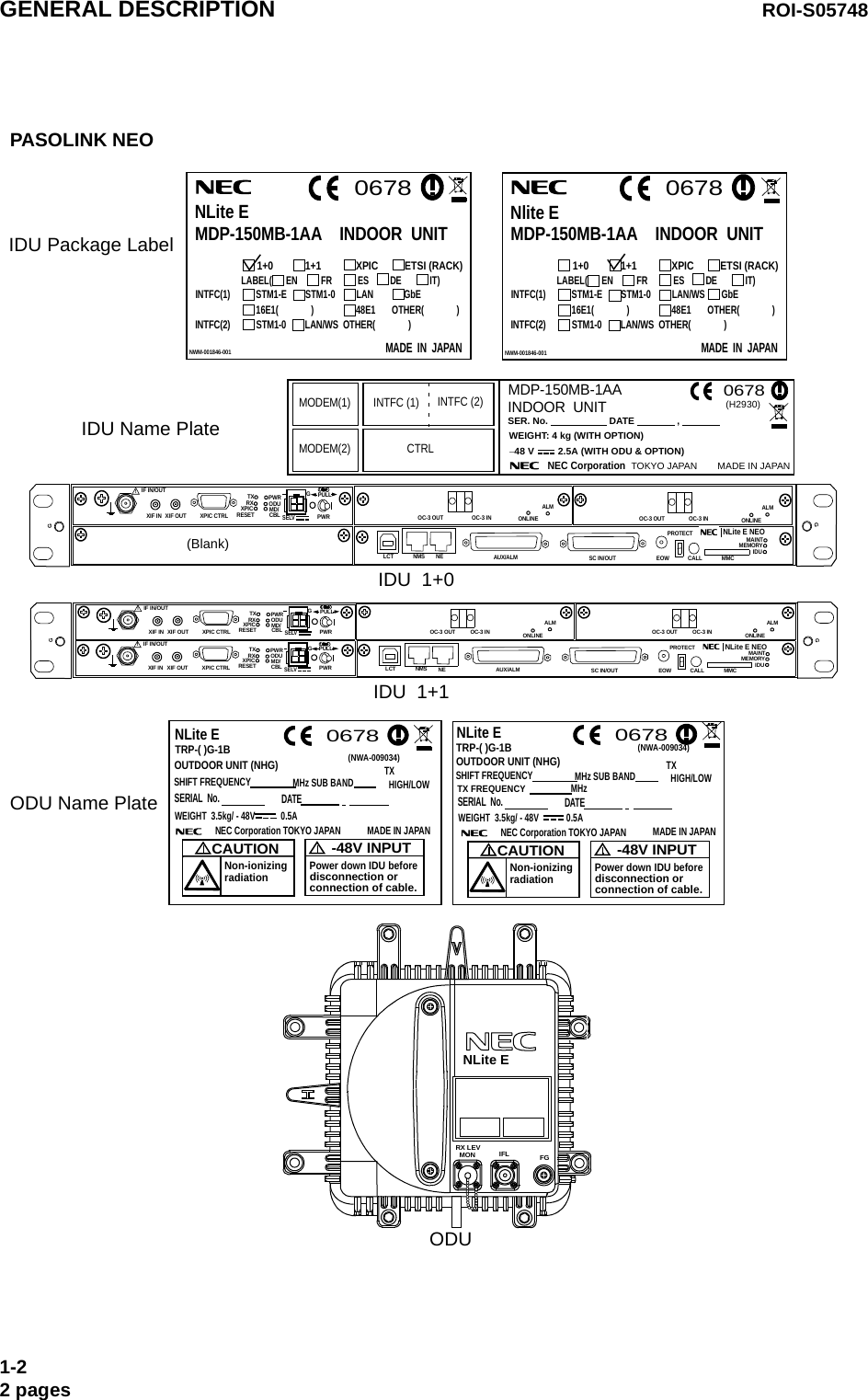 1+0            1+1             XPIC          ETSI (RACK)LABEL(      EN          FR           ES         DE            IT)                   NWM-001846-001MADE  IN  JAPAN 0678Nlite EMDP-150MB-1AA    INDOOR  UNITINTFC(1)           STM1-E        STM1-0         LAN/WS       GbE                          16E1(              )                  48E1       OTHER(              )INTFC(2)           STM1-0        LAN/WS  OTHER(              )TRP-( )G-1B0678NLite ETRP-( )G-1BOUTDOOR UNIT (NHG)SHIFT FREQUENCYMHz SUB BAND(NWA-009034)WEIGHT  3.5kg/ - 48V 0.5ANEC Corporation TOKYO JAPAN MADE IN JAPANCAUTIONNon-ionizingradiation0678-48V INPUTPower down IDU beforedisconnection orconnection of cable.NLite ETX  HIGH/LOWWEIGHT  3.5kg/ - 48V 0.5ANEC Corporation TOKYO JAPAN MADE IN JAPANCAUTIONNon-ionizingradiation-48V INPUTPower down IDU beforedisconnection orconnection of cable.MHz TX FREQUENCYOUTDOOR UNIT (NHG)SHIFT FREQUENCYMHz SUB BAND TX  HIGH/LOWSERIAL  No. DATE SERIAL  No. DATE(NWA-009034)PASOLINK NEO FGIFLMONRX LEVIDU  1+1ODU 1+0            1+1             XPIC          ETSI (RACK)LABEL(      EN          FR           ES         DE            IT)                   NWM-001846-001MADE  IN  JAPAN 0678NLite EMDP-150MB-1AA    INDOOR  UNITINTFC(1)           STM1-E        STM1-0         LAN             GbE                          16E1(              )                  48E1       OTHER(              )INTFC(2)           STM1-0        LAN/WS  OTHER(              )IDU  1+0MDP-150MB-1AAWEIGHT: 4 kg (WITH OPTION)SER. No.                       DATE                ,                           INDOOR  UNIT−48 V         2.5A (WITH ODU &amp; OPTION)NEC Corporation   TOKYO JAPAN MADE IN JAPAN(H2930)0678MODEM(1) INTFC (1) INTFC (2)MODEM(2) CTRLIDU Package Label IDU Name PlateODU Name Plate   NLite ESELV!AUX/ALMNMS NEALMSC IN/OUT EOWPROTECTCALL MMCMAINTMEMORYIDUXIF IN XIF OUTIF IN/OUT TXRXRESETXPIC CTRL XPICPWRODUMD/CBL PWRNLite E NEOLCTOC-3 INOC-3 OUTPULLALMOC-3 INOC-3 OUT(Blank)ONLINEONLINEGGGSELV!AUX/ALMNMS NEALMSC IN/OUT EOWPROTECTCALL MMCMAINTMEMORYIDUXIF IN XIF OUTIF IN/OUT TXRXRESETXPIC CTRL XPICPWRODUMD/CBL PWRNLite E NEOLCTOC-3 OUT OC-3 INPULLSELV!XIF IN XIF OUTIF IN/OUT TXRXRESETXPIC CTRL XPICPWRODUMD/CBL PWRPULLALMOC-3 OUT OC-3 INONLINE ONLINEGGGGGENERAL DESCRIPTION ROI-S057481-22 pages