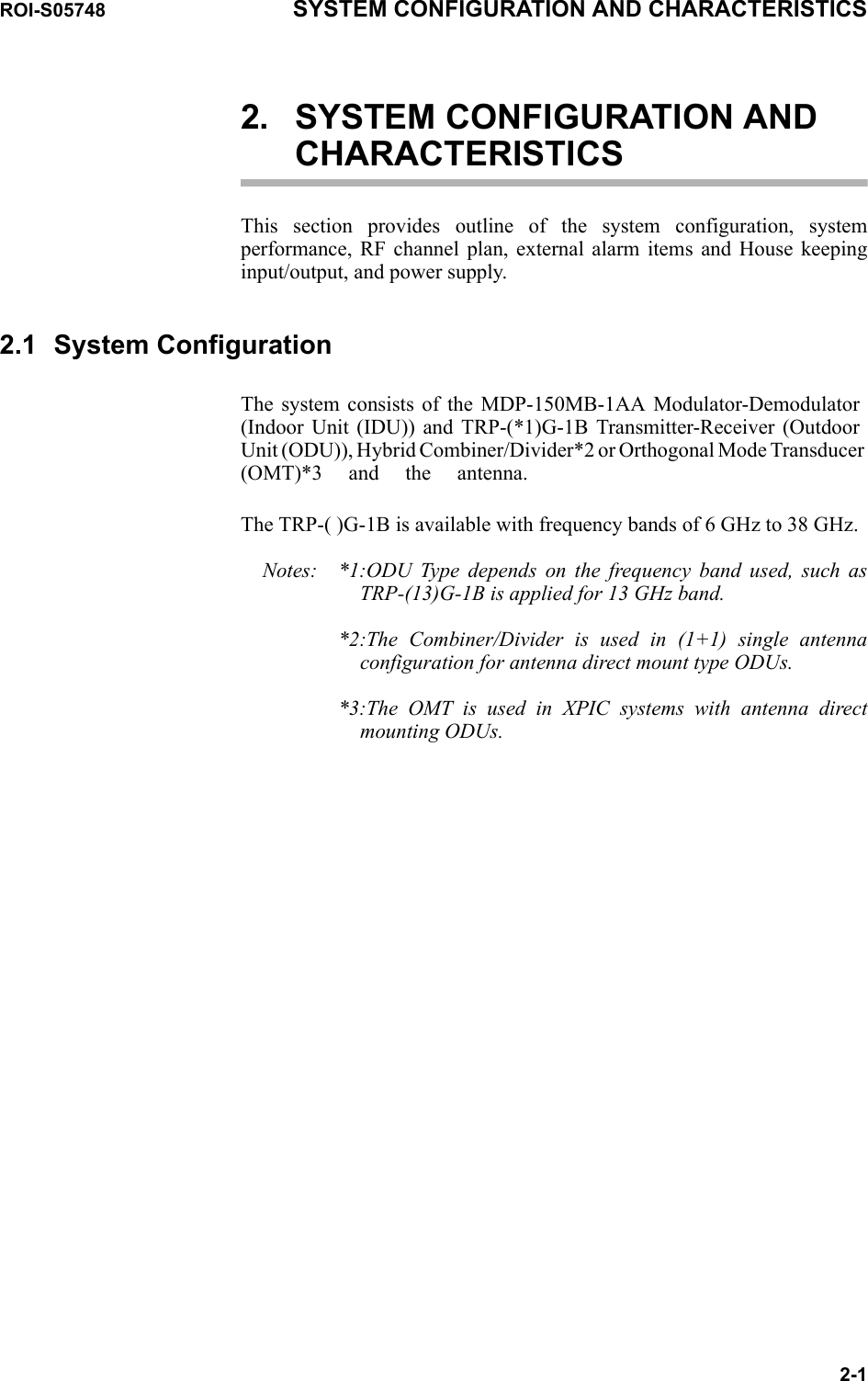 ROI-S05748 SYSTEM CONFIGURATION AND CHARACTERISTICS2-12. SYSTEM CONFIGURATION AND CHARACTERISTICSThis section provides outline of the system configuration, system performance, RF channel plan, external alarm items and House keeping input/output, and power supply.2.1 System ConfigurationThe system consists of the MDP-150MB-1AA Modulator-Demodulator (Indoor Unit (IDU)) and TRP-(*1)G-1B Transmitter-Receiver (Outdoor Unit (ODU)), Hybrid Combiner/Divider*2 or Orthogonal Mode Transducer (OMT)*3 and the antenna.The TRP-( )G-1B is available with frequency bands of 6 GHz to 38 GHz. Notes: *1:ODU Type depends on the frequency band used, such as TRP-(13)G-1B is applied for 13 GHz band.*2:The Combiner/Divider is used in (1+1) single antenna configuration for antenna direct mount type ODUs.*3:The OMT is used in XPIC systems with antenna direct mounting ODUs.