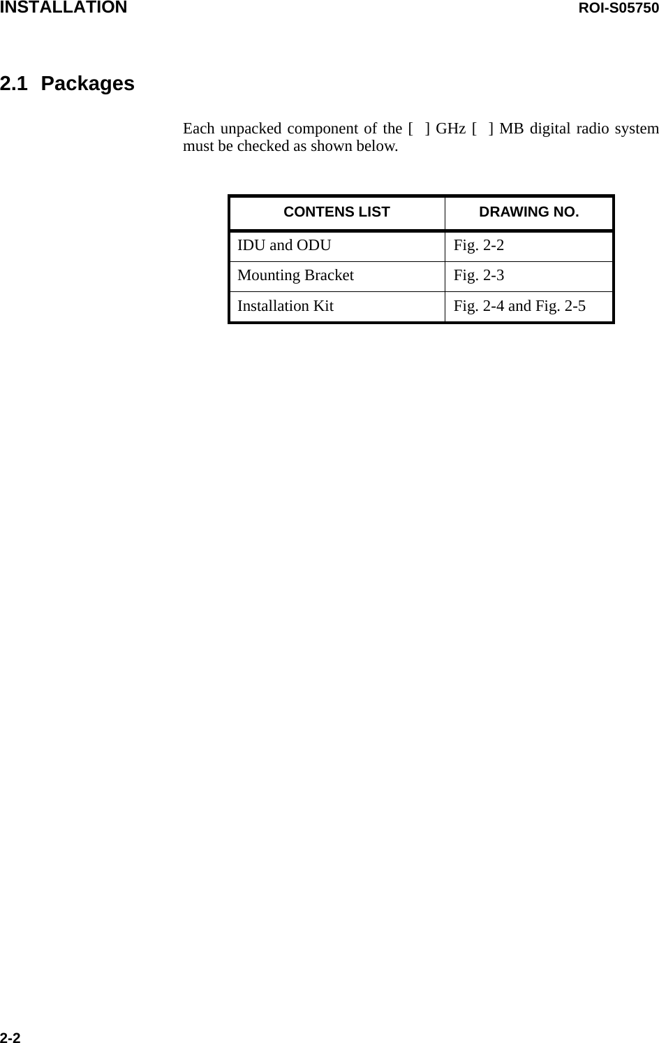 INSTALLATION ROI-S057502-22.1 PackagesEach unpacked component of the [  ] GHz [  ] MB digital radio system must be checked as shown below.CONTENS LIST DRAWING NO.IDU and ODU Fig. 2-2Mounting Bracket Fig. 2-3Installation Kit Fig. 2-4 and Fig. 2-5