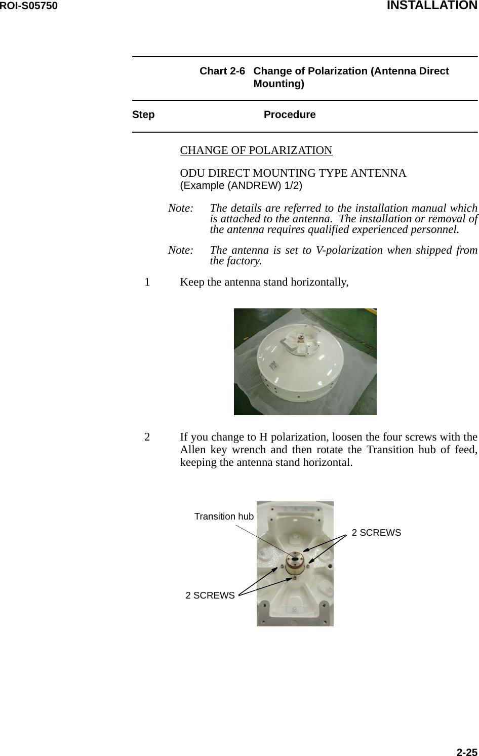 ROI-S05750 INSTALLATION2-25Chart 2-6 Change of Polarization (Antenna Direct Mounting)Step ProcedureCHANGE OF POLARIZATIONODU DIRECT MOUNTING TYPE ANTENNA (Example (ANDREW) 1/2)Note: The details are referred to the installation manual which is attached to the antenna.  The installation or removal of the antenna requires qualified experienced personnel.Note: The antenna is set to V-polarization when shipped from the factory.1 Keep the antenna stand horizontally,2 If you change to H polarization, loosen the four screws with the Allen key wrench and then rotate the Transition hub of feed, keeping the antenna stand horizontal.Transition hub2 SCREWS2 SCREWS