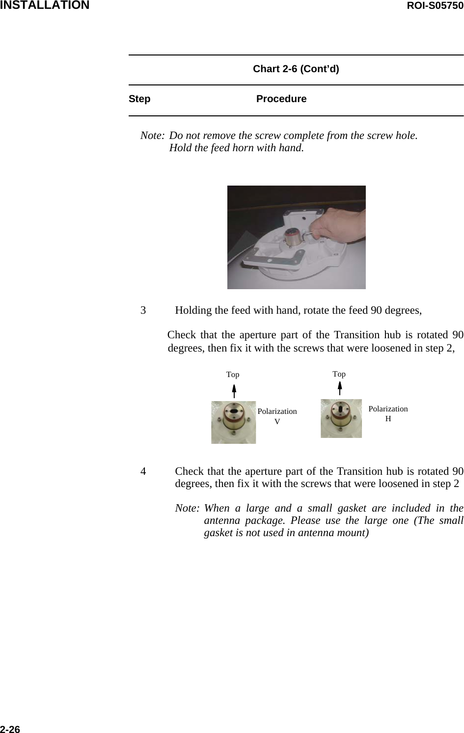 INSTALLATION ROI-S057502-26Chart 2-6 (Cont’d)Step ProcedureNote: Do not remove the screw complete from the screw hole. Hold the feed horn with hand.3 Holding the feed with hand, rotate the feed 90 degrees,Check that the aperture part of the Transition hub is rotated 90 degrees, then fix it with the screws that were loosened in step 2,4 Check that the aperture part of the Transition hub is rotated 90 degrees, then fix it with the screws that were loosened in step 2Note: When a large and a small gasket are included in the antenna package. Please use the large one (The small gasket is not used in antenna mount)Polarization VPolarization HTop Top
