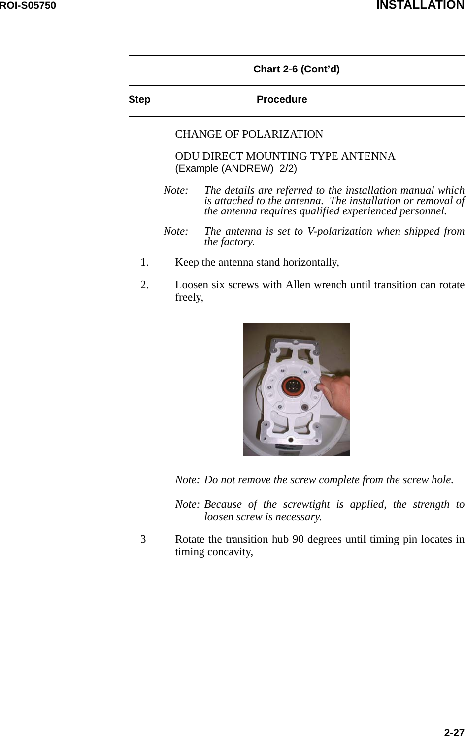 ROI-S05750 INSTALLATION2-27Chart 2-6 (Cont’d)Step ProcedureCHANGE OF POLARIZATIONODU DIRECT MOUNTING TYPE ANTENNA (Example (ANDREW)  2/2)Note: The details are referred to the installation manual which is attached to the antenna.  The installation or removal of the antenna requires qualified experienced personnel.Note: The antenna is set to V-polarization when shipped from the factory.1. Keep the antenna stand horizontally,2. Loosen six screws with Allen wrench until transition can rotate freely,Note: Do not remove the screw complete from the screw hole.Note: Because of the screwtight is applied, the strength to loosen screw is necessary.3 Rotate the transition hub 90 degrees until timing pin locates in timing concavity,