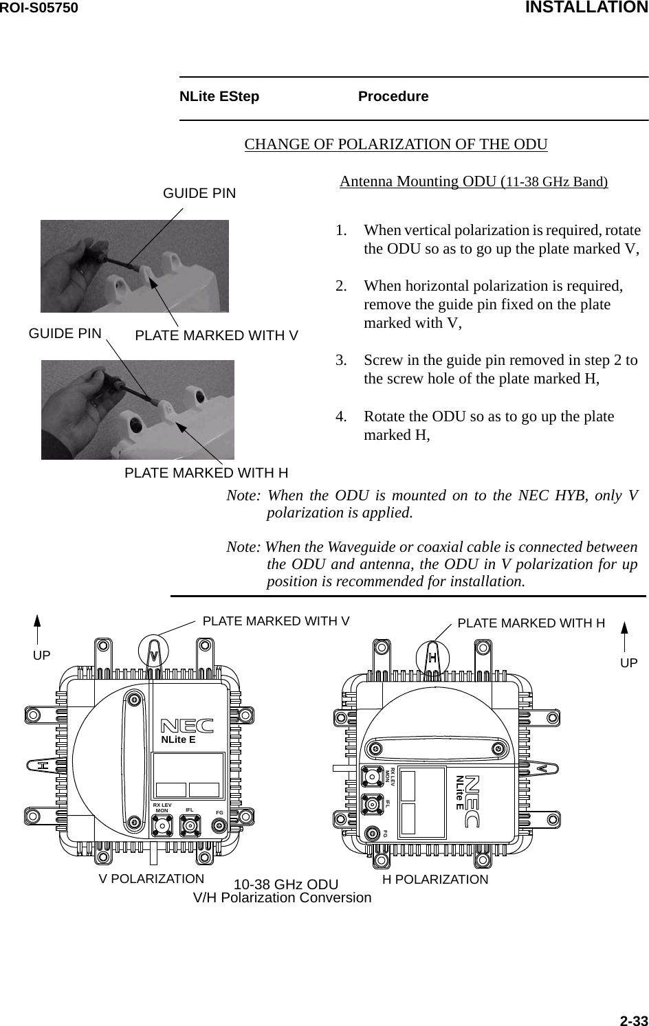 ROI-S05750 INSTALLATION2-33NLite EStep ProcedureCHANGE OF POLARIZATION OF THE ODU1. When vertical polarization is required, rotate the ODU so as to go up the plate marked V,2. When horizontal polarization is required, remove the guide pin fixed on the plate marked with V,3. Screw in the guide pin removed in step 2 to the screw hole of the plate marked H,4. Rotate the ODU so as to go up the plate marked H,PLATE MARKED WITH VUPV POLARIZATIONPLATE MARKED WITH HUPH POLARIZATIONFGIFLMONRX LEVFGIFLMONRX LEVGUIDE PINPLATE MARKED WITH VGUIDE PINPLATE MARKED WITH HAntenna Mounting ODU (11-38 GHz Band)Note: When the ODU is mounted on to the NEC HYB, only V polarization is applied.Note: When the Waveguide or coaxial cable is connected between the ODU and antenna, the ODU in V polarization for up position is recommended for installation.V/H Polarization Conversion10-38 GHz ODUNLite ENLite E
