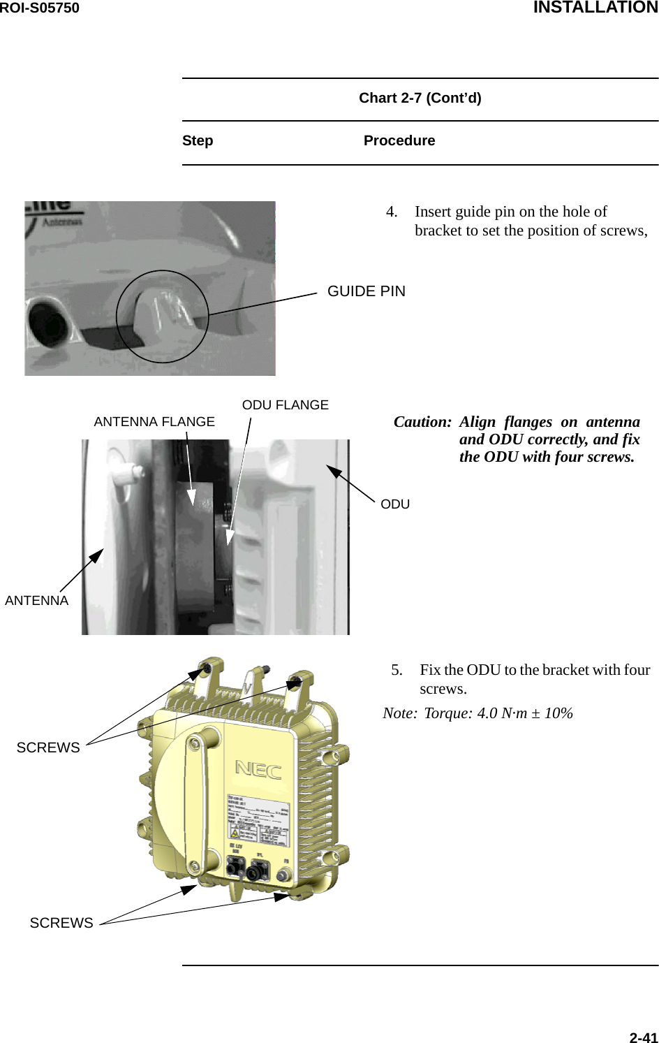 ROI-S05750 INSTALLATION2-41Chart 2-7 (Cont’d)Step Procedure4. Insert guide pin on the hole of bracket to set the position of screws,GUIDE PINCaution: Align flanges on antenna and ODU correctly, and fix the ODU with four screws.ODUODU FLANGEANTENNA FLANGEANTENNA5. Fix the ODU to the bracket with four screws.Note: Torque: 4.0 N·m ± 10%SCREWSSCREWS