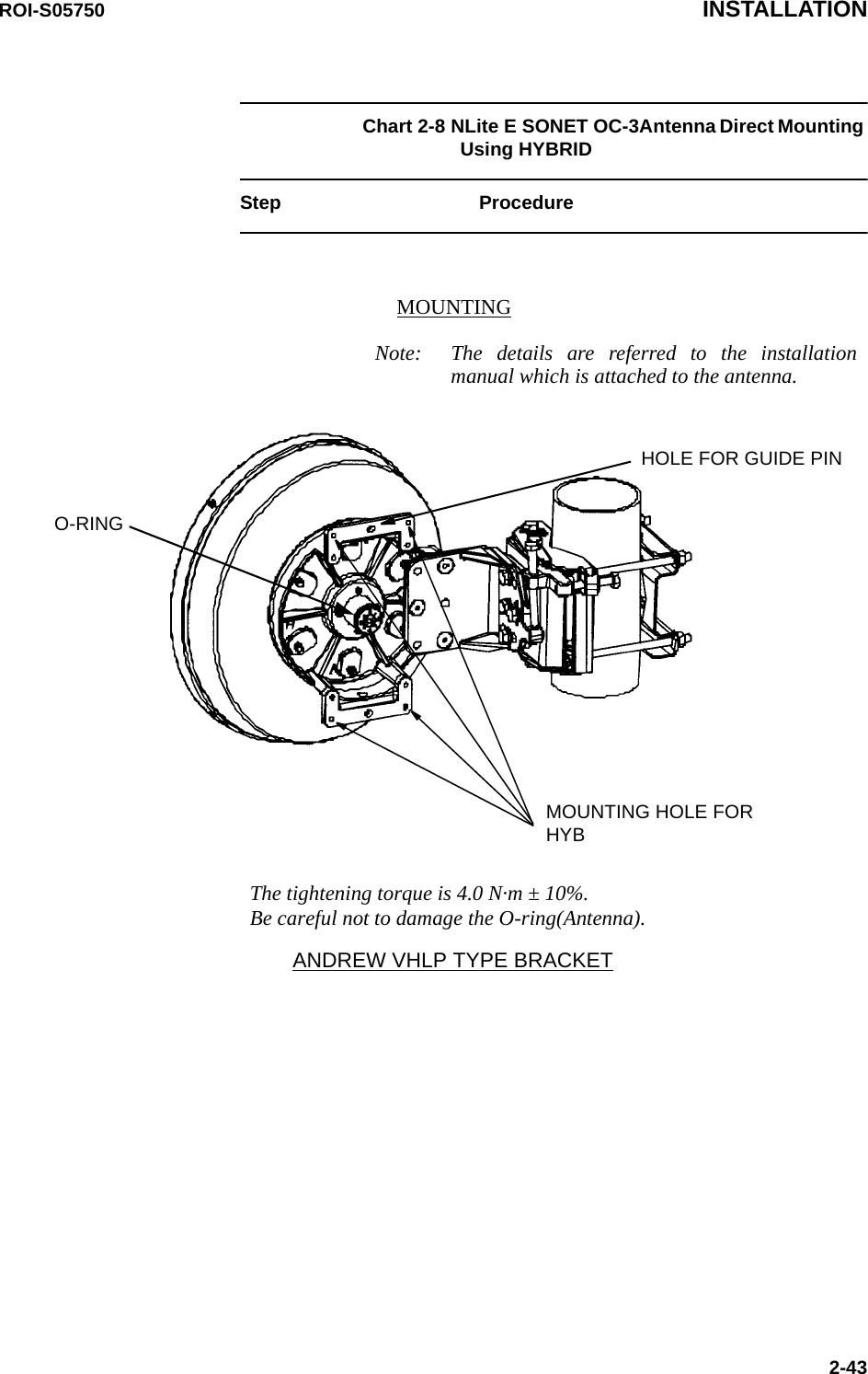 ROI-S05750 INSTALLATION2-43Chart 2-8 NLite E SONET OC-3Antenna Direct Mounting Using HYBRID Step ProcedureANDREW VHLP TYPE BRACKETMOUNTING HOLE FORHYBHOLE FOR GUIDE PINThe tightening torque is 4.0 N·m ± 10%. Be careful not to damage the O-ring(Antenna).MOUNTINGNote: The details are referred to the installation manual which is attached to the antenna.O-RING