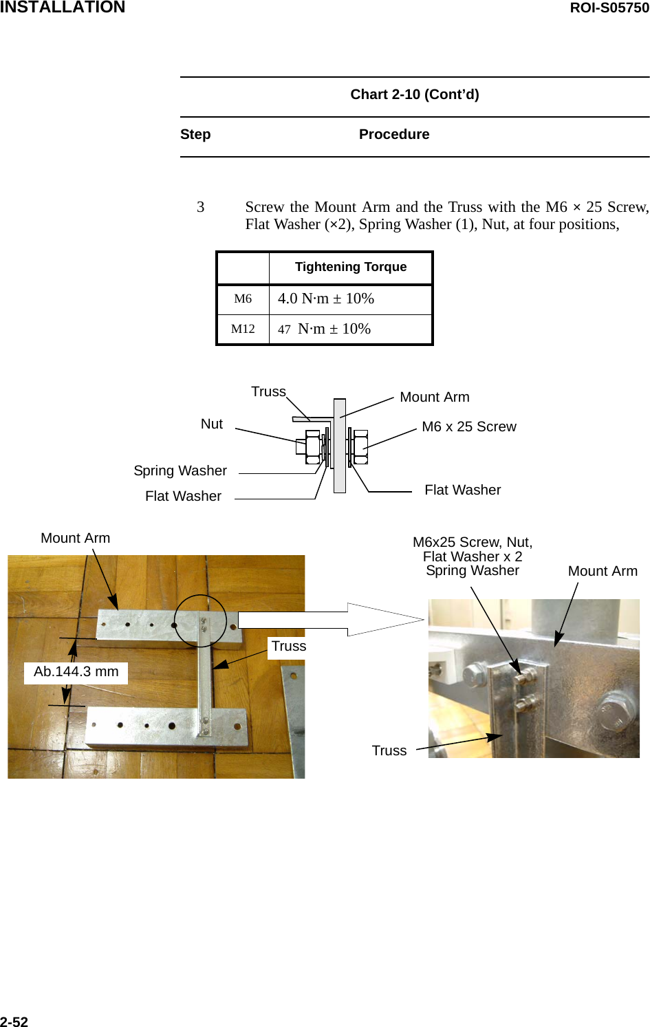 INSTALLATION ROI-S057502-52Chart 2-10 (Cont’d)Step Procedure3 Screw the Mount Arm and the Truss with the M6 × 25 Screw, Flat Washer (×2), Spring Washer (1), Nut, at four positions, Tightening TorqueM6 4.0 N·m ± 10%M12 47  N·m ± 10%Mount ArmMount ArmM6x25 Screw, Nut, Flat Washer x 2Spring WasherTrussTrussAb.144.3 mmMount ArmTrussM6 x 25 ScrewFlat WasherSpring WasherFlat WasherNut