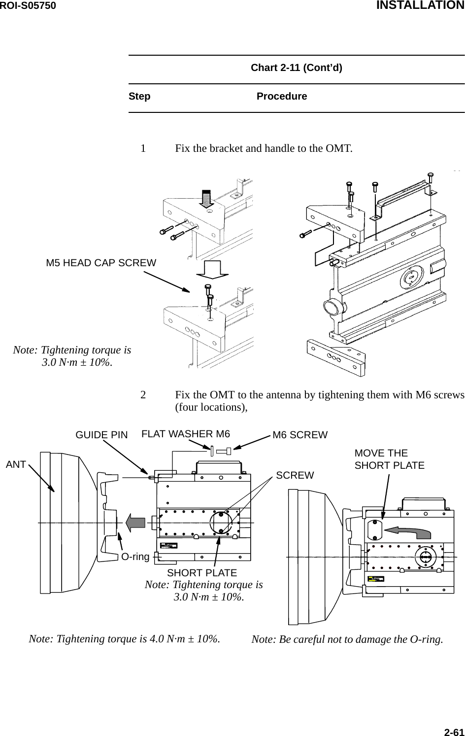 ROI-S05750 INSTALLATION2-61Chart 2-11 (Cont’d)Step Procedure1 Fix the bracket and handle to the OMT.2 Fix the OMT to the antenna by tightening them with M6 screws (four locations),M5 HEAD CAP SCREWNote: Tightening torque is  3.0 N·m ± 10%.ANTFLAT WASHER M6 M6 SCREWGUIDE PINO-ringSHORT PLATEMOVE THE SHORT PLATESCREWNote: Tightening torque is 4.0 N·m ± 10%. Note: Be careful not to damage the O-ring.Note: Tightening torque is  3.0 N·m ± 10%.