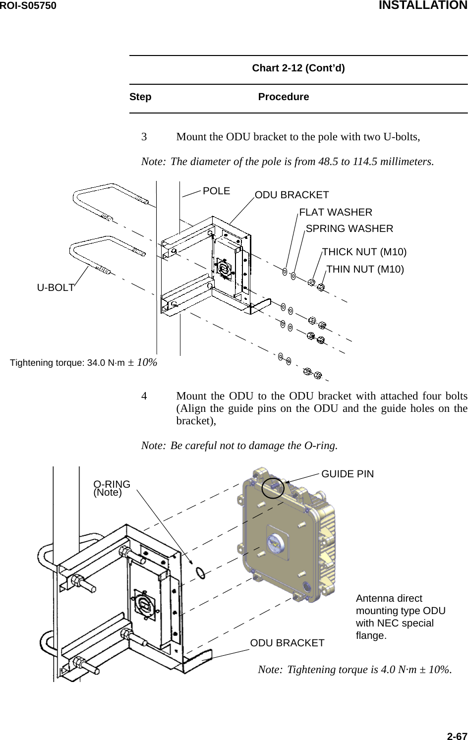 ROI-S05750 INSTALLATION2-67Chart 2-12 (Cont’d)Step Procedure3 Mount the ODU bracket to the pole with two U-bolts,ODU BRACKETU-BOLTPOLEFLAT WASHERSPRING WASHERTHIN NUT (M10)THICK NUT (M10)Tightening torque: 34.0 N·m ± 10%Note: The diameter of the pole is from 48.5 to 114.5 millimeters.4 Mount the ODU to the ODU bracket with attached four bolts (Align the guide pins on the ODU and the guide holes on the bracket),ODU BRACKETAntenna direct mounting type ODU with NEC special flange.O-RING (Note)GUIDE PINNote: Tightening torque is 4.0 N·m ± 10%.Note: Be careful not to damage the O-ring.