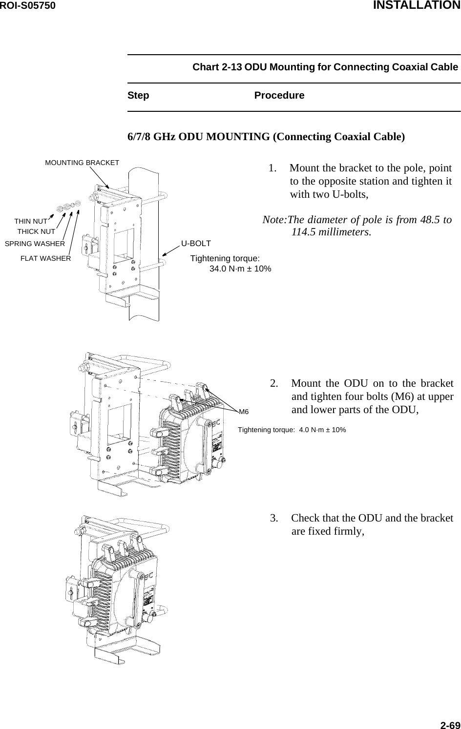 ROI-S05750 INSTALLATION2-69Chart 2-13 ODU Mounting for Connecting Coaxial Cable Step Procedure6/7/8 GHz ODU MOUNTING (Connecting Coaxial Cable)1. Mount the bracket to the pole, point to the opposite station and tighten it with two U-bolts,Note:The diameter of pole is from 48.5 to 114.5 millimeters.THIN NUTTHICK NUTSPRING WASHERFLAT WASHERU-BOLTMOUNTING BRACKET2. Mount the ODU on to the bracket and tighten four bolts (M6) at upper and lower parts of the ODU,M63. Check that the ODU and the bracket are fixed firmly,Tightening torque:  4.0 N·m ± 10%Tightening torque:          34.0 N·m ± 10%