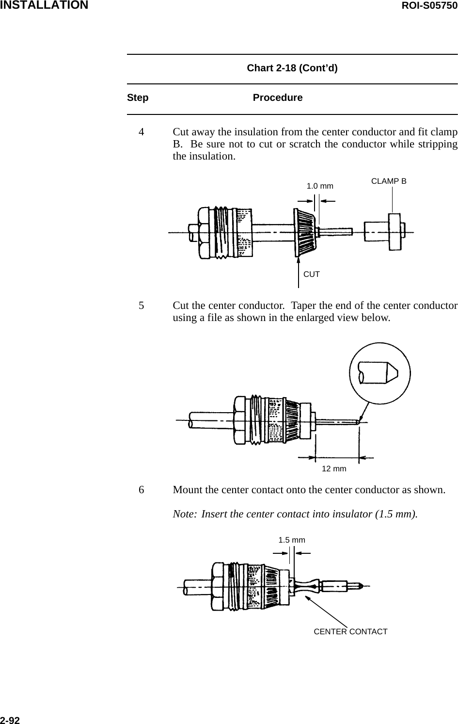 INSTALLATION ROI-S057502-92Chart 2-18 (Cont’d) Step Procedure4 Cut away the insulation from the center conductor and fit clamp B.  Be sure not to cut or scratch the conductor while stripping the insulation.1.0 mm CLAMP BCUT5 Cut the center conductor.  Taper the end of the center conductor using a file as shown in the enlarged view below.12 mm6 Mount the center contact onto the center conductor as shown.Note: Insert the center contact into insulator (1.5 mm).1.5 mmCENTER CONTACT