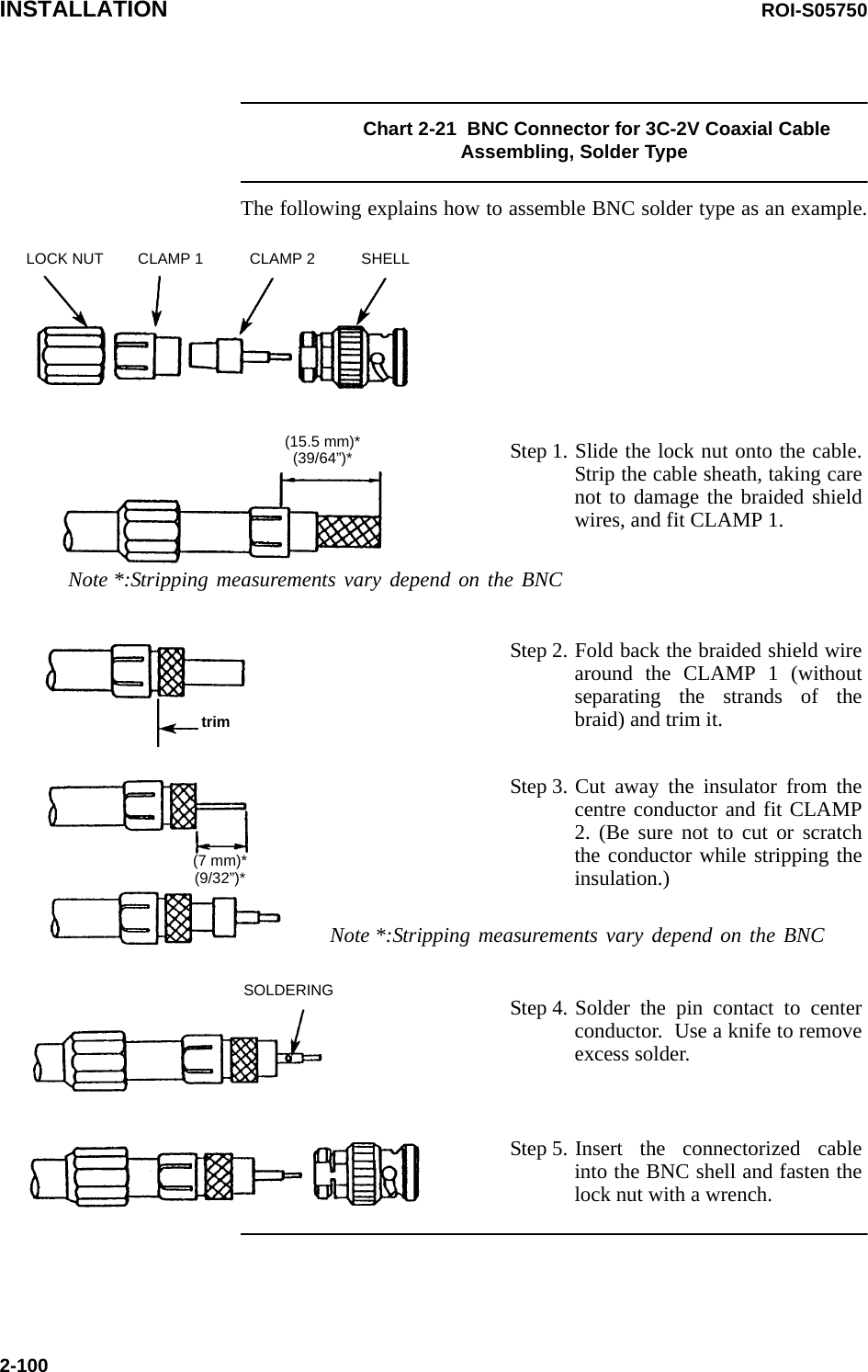 INSTALLATION ROI-S057502-100Chart 2-21  BNC Connector for 3C-2V Coaxial Cable Assembling, Solder TypeThe following explains how to assemble BNC solder type as an example.LOCK NUT CLAMP 1 CLAMP 2 SHELLStep 1. Slide the lock nut onto the cable. Strip the cable sheath, taking care not to damage the braided shield wires, and fit CLAMP 1.(15.5 mm)*(39/64”)*Note *:Stripping measurements vary depend on the BNC Step 2. Fold back the braided shield wire around the CLAMP 1 (without separating the strands of the braid) and trim it.trimStep 3. Cut away the insulator from the centre conductor and fit CLAMP 2. (Be sure not to cut or scratch the conductor while stripping the insulation.)(7 mm)*(9/32”)*Note *:Stripping measurements vary depend on the BNC Step 4. Solder the pin contact to center conductor.  Use a knife to remove excess solder.SOLDERINGStep 5. Insert the connectorized cable into the BNC shell and fasten the lock nut with a wrench.