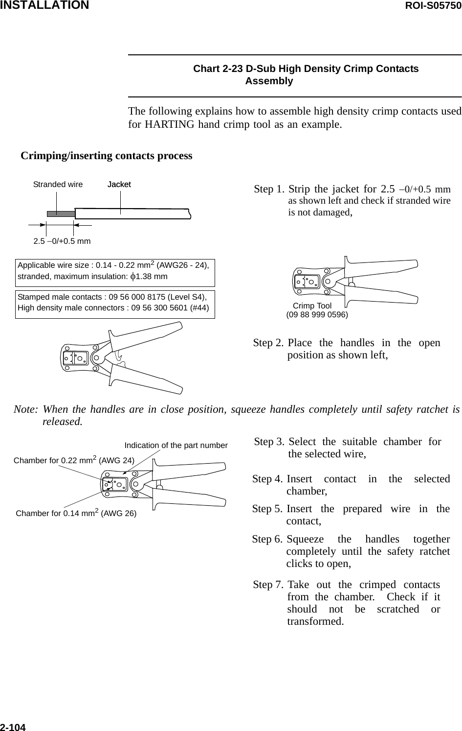 INSTALLATION ROI-S057502-104Chart 2-23 D-Sub High Density Crimp Contacts AssemblyThe following explains how to assemble high density crimp contacts used for HARTING hand crimp tool as an example. Step 1. Strip the jacket for 2.5 −0/+0.5 mm as shown left and check if stranded wire is not damaged, Step 2. Place the handles in the open position as shown left,JacketStranded wire2.5 −0/+0.5 mmStep 3. Select the suitable chamber for the selected wire,Step 7. Take out the crimped contacts from the chamber.  Check if it should not be scratched or transformed.Step 4. Insert contact in the selected chamber,Applicable wire size : 0.14 - 0.22 mm2 (AWG26 - 24),stranded, maximum insulation: φ1.38 mm Crimp Tool(09 88 999 0596)Note: When the handles are in close position, squeeze handles completely until safety ratchet is released.JacketChamber for 0.22 mm2 (AWG 24)Chamber for 0.14 mm2 (AWG 26)Indication of the part numberStep 5. Insert the prepared wire in the contact,Step 6. Squeeze the handles together completely until the safety ratchet clicks to open,Stamped male contacts : 09 56 000 8175 (Level S4),High density male connectors : 09 56 300 5601 (#44) Crimping/inserting contacts process