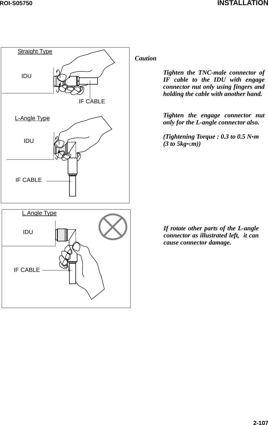 CautionTighten the TNC-male connector of IF cable to the IDU with engage connector nut only using fingers and holding the cable with another hand.  Tighten the engage connector nut only for the L-angle connector also. (Tightening Torque : 0.3 to 0.5 N•m (3 to 5kg•cm))IDUIDUIF CABLEIF CABLEIDUIF CABLEStraight TypeL-Angle TypeL Angle TypeIf rotate other parts of the L-angle connector as illustrated left,  it can cause connector damage.ROI-S05750 INSTALLATION2-107